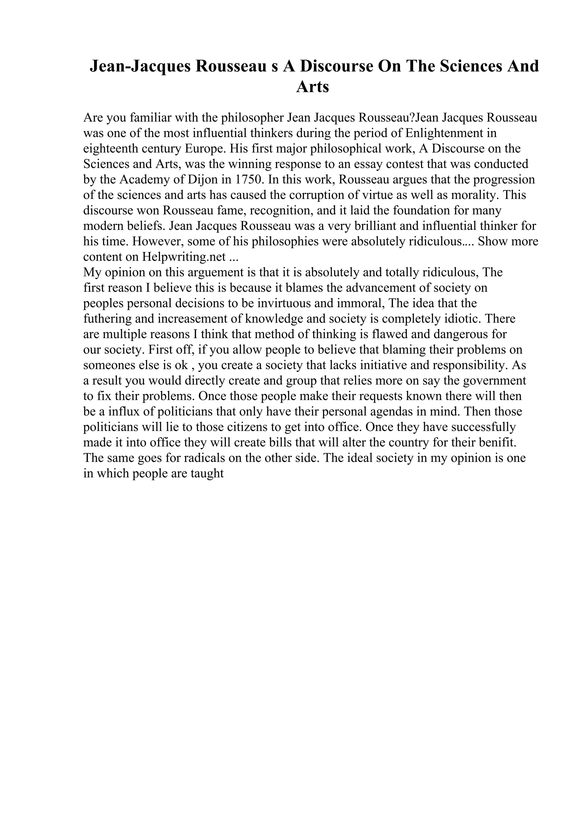 Jean-Jacques Rousseau s A Discourse On The Sciences And
Arts
Are you familiar with the philosopher Jean Jacques Rousseau?Jean Jacques Rousseau
was one of the most influential thinkers during the period of Enlightenment in
eighteenth century Europe. His first major philosophical work, A Discourse on the
Sciences and Arts, was the winning response to an essay contest that was conducted
by the Academy of Dijon in 1750. In this work, Rousseau argues that the progression
of the sciences and arts has caused the corruption of virtue as well as morality. This
discourse won Rousseau fame, recognition, and it laid the foundation for many
modern beliefs. Jean Jacques Rousseau was a very brilliant and influential thinker for
his time. However, some of his philosophies were absolutely ridiculous.... Show more
content on Helpwriting.net ...
My opinion on this arguement is that it is absolutely and totally ridiculous, The
first reason I believe this is because it blames the advancement of society on
peoples personal decisions to be invirtuous and immoral, The idea that the
futhering and increasement of knowledge and society is completely idiotic. There
are multiple reasons I think that method of thinking is flawed and dangerous for
our society. First off, if you allow people to believe that blaming their problems on
someones else is ok , you create a society that lacks initiative and responsibility. As
a result you would directly create and group that relies more on say the government
to fix their problems. Once those people make their requests known there will then
be a influx of politicians that only have their personal agendas in mind. Then those
politicians will lie to those citizens to get into office. Once they have successfully
made it into office they will create bills that will alter the country for their benifit.
The same goes for radicals on the other side. The ideal society in my opinion is one
in which people are taught
 