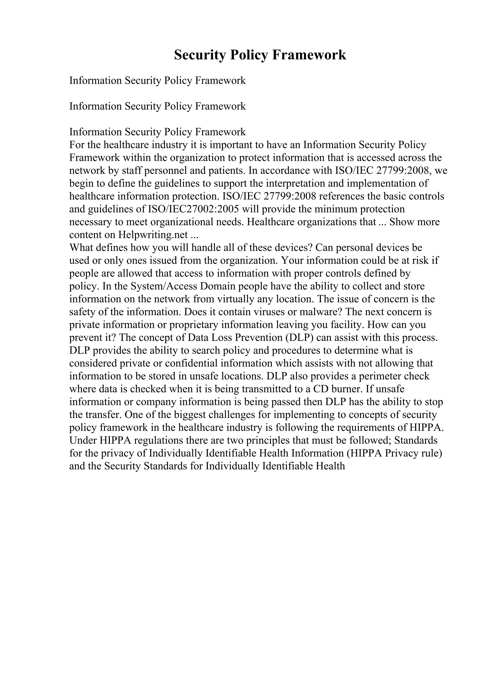 Security Policy Framework
Information Security Policy Framework
Information Security Policy Framework
Information Security Policy Framework
For the healthcare industry it is important to have an Information Security Policy
Framework within the organization to protect information that is accessed across the
network by staff personnel and patients. In accordance with ISO/IEC 27799:2008, we
begin to define the guidelines to support the interpretation and implementation of
healthcare information protection. ISO/IEC 27799:2008 references the basic controls
and guidelines of ISO/IEC27002:2005 will provide the minimum protection
necessary to meet organizational needs. Healthcare organizations that ... Show more
content on Helpwriting.net ...
What defines how you will handle all of these devices? Can personal devices be
used or only ones issued from the organization. Your information could be at risk if
people are allowed that access to information with proper controls defined by
policy. In the System/Access Domain people have the ability to collect and store
information on the network from virtually any location. The issue of concern is the
safety of the information. Does it contain viruses or malware? The next concern is
private information or proprietary information leaving you facility. How can you
prevent it? The concept of Data Loss Prevention (DLP) can assist with this process.
DLP provides the ability to search policy and procedures to determine what is
considered private or confidential information which assists with not allowing that
information to be stored in unsafe locations. DLP also provides a perimeter check
where data is checked when it is being transmitted to a CD burner. If unsafe
information or company information is being passed then DLP has the ability to stop
the transfer. One of the biggest challenges for implementing to concepts of security
policy framework in the healthcare industry is following the requirements of HIPPA.
Under HIPPA regulations there are two principles that must be followed; Standards
for the privacy of Individually Identifiable Health Information (HIPPA Privacy rule)
and the Security Standards for Individually Identifiable Health
 