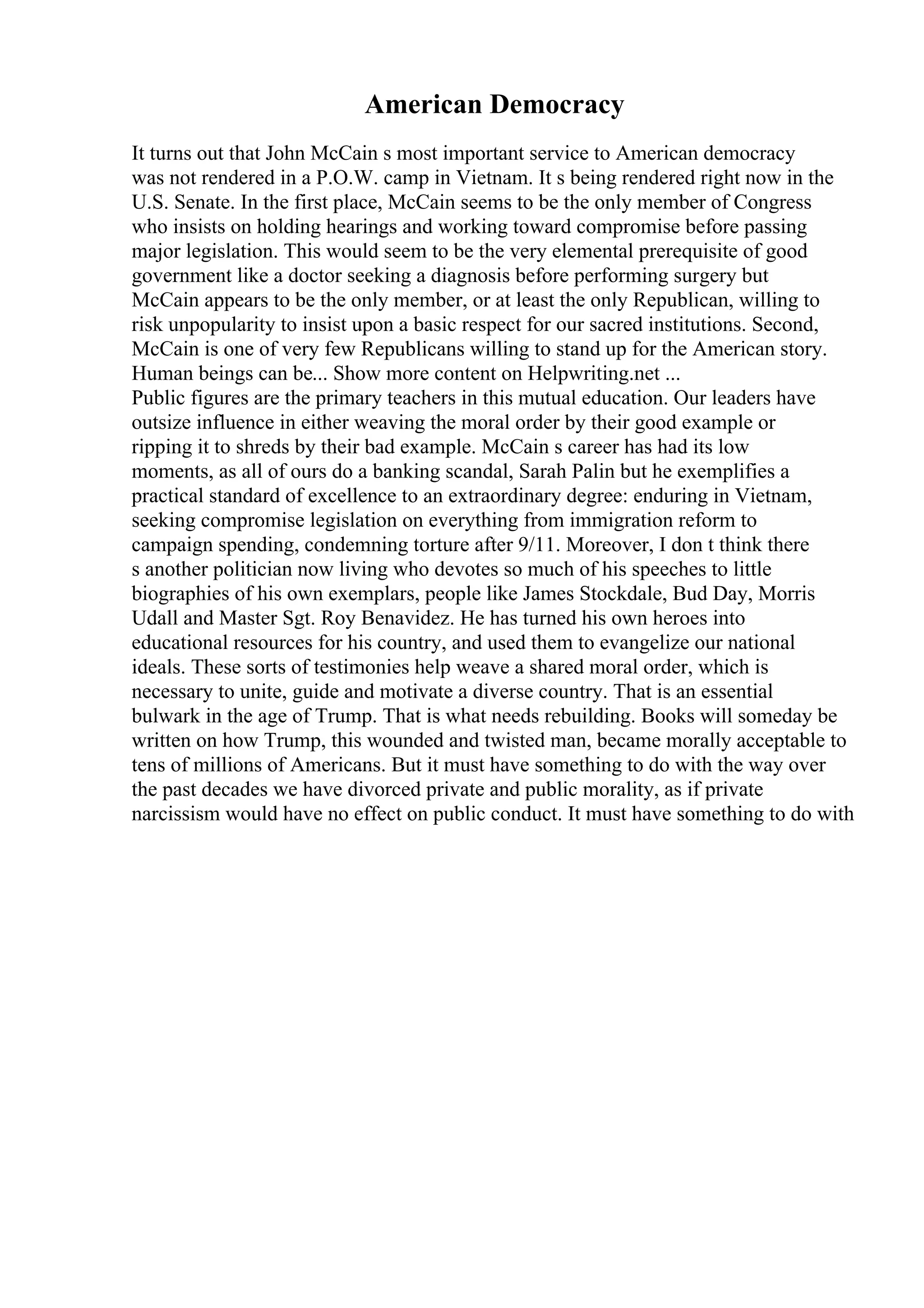 American Democracy
It turns out that John McCain s most important service to American democracy
was not rendered in a P.O.W. camp in Vietnam. It s being rendered right now in the
U.S. Senate. In the first place, McCain seems to be the only member of Congress
who insists on holding hearings and working toward compromise before passing
major legislation. This would seem to be the very elemental prerequisite of good
government like a doctor seeking a diagnosis before performing surgery but
McCain appears to be the only member, or at least the only Republican, willing to
risk unpopularity to insist upon a basic respect for our sacred institutions. Second,
McCain is one of very few Republicans willing to stand up for the American story.
Human beings can be... Show more content on Helpwriting.net ...
Public figures are the primary teachers in this mutual education. Our leaders have
outsize influence in either weaving the moral order by their good example or
ripping it to shreds by their bad example. McCain s career has had its low
moments, as all of ours do a banking scandal, Sarah Palin but he exemplifies a
practical standard of excellence to an extraordinary degree: enduring in Vietnam,
seeking compromise legislation on everything from immigration reform to
campaign spending, condemning torture after 9/11. Moreover, I don t think there
s another politician now living who devotes so much of his speeches to little
biographies of his own exemplars, people like James Stockdale, Bud Day, Morris
Udall and Master Sgt. Roy Benavidez. He has turned his own heroes into
educational resources for his country, and used them to evangelize our national
ideals. These sorts of testimonies help weave a shared moral order, which is
necessary to unite, guide and motivate a diverse country. That is an essential
bulwark in the age of Trump. That is what needs rebuilding. Books will someday be
written on how Trump, this wounded and twisted man, became morally acceptable to
tens of millions of Americans. But it must have something to do with the way over
the past decades we have divorced private and public morality, as if private
narcissism would have no effect on public conduct. It must have something to do with
 