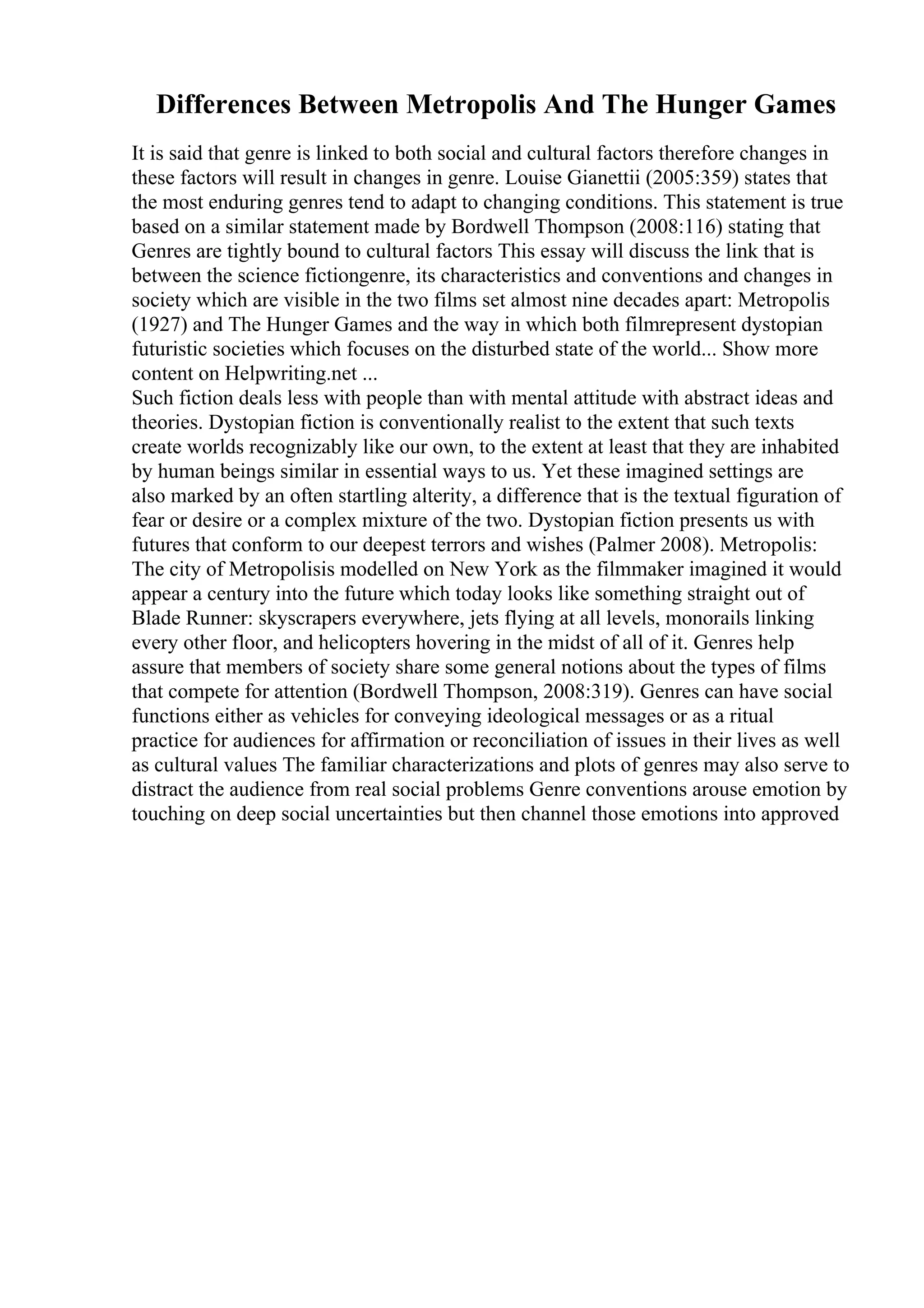 Differences Between Metropolis And The Hunger Games
It is said that genre is linked to both social and cultural factors therefore changes in
these factors will result in changes in genre. Louise Gianettii (2005:359) states that
the most enduring genres tend to adapt to changing conditions. This statement is true
based on a similar statement made by Bordwell Thompson (2008:116) stating that
Genres are tightly bound to cultural factors This essay will discuss the link that is
between the science fictiongenre, its characteristics and conventions and changes in
society which are visible in the two films set almost nine decades apart: Metropolis
(1927) and The Hunger Games and the way in which both filmrepresent dystopian
futuristic societies which focuses on the disturbed state of the world... Show more
content on Helpwriting.net ...
Such fiction deals less with people than with mental attitude with abstract ideas and
theories. Dystopian fiction is conventionally realist to the extent that such texts
create worlds recognizably like our own, to the extent at least that they are inhabited
by human beings similar in essential ways to us. Yet these imagined settings are
also marked by an often startling alterity, a difference that is the textual figuration of
fear or desire or a complex mixture of the two. Dystopian fiction presents us with
futures that conform to our deepest terrors and wishes (Palmer 2008). Metropolis:
The city of Metropolisis modelled on New York as the filmmaker imagined it would
appear a century into the future which today looks like something straight out of
Blade Runner: skyscrapers everywhere, jets flying at all levels, monorails linking
every other floor, and helicopters hovering in the midst of all of it. Genres help
assure that members of society share some general notions about the types of films
that compete for attention (Bordwell Thompson, 2008:319). Genres can have social
functions either as vehicles for conveying ideological messages or as a ritual
practice for audiences for affirmation or reconciliation of issues in their lives as well
as cultural values The familiar characterizations and plots of genres may also serve to
distract the audience from real social problems Genre conventions arouse emotion by
touching on deep social uncertainties but then channel those emotions into approved
 