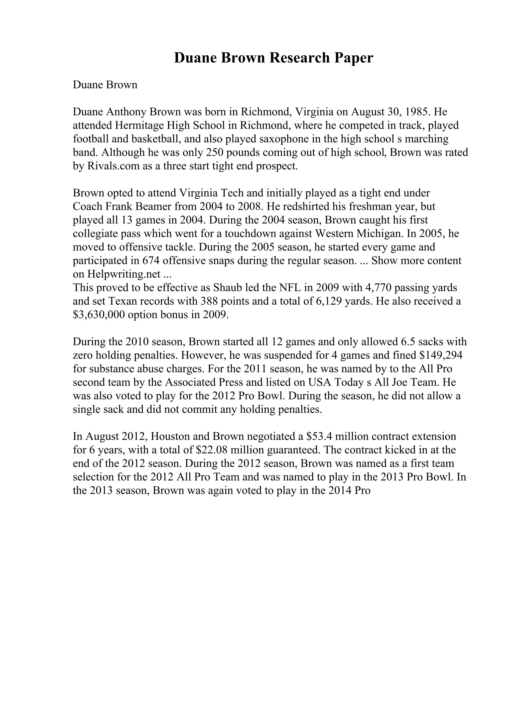 Duane Brown Research Paper
Duane Brown
Duane Anthony Brown was born in Richmond, Virginia on August 30, 1985. He
attended Hermitage High School in Richmond, where he competed in track, played
football and basketball, and also played saxophone in the high school s marching
band. Although he was only 250 pounds coming out of high school, Brown was rated
by Rivals.com as a three start tight end prospect.
Brown opted to attend Virginia Tech and initially played as a tight end under
Coach Frank Beamer from 2004 to 2008. He redshirted his freshman year, but
played all 13 games in 2004. During the 2004 season, Brown caught his first
collegiate pass which went for a touchdown against Western Michigan. In 2005, he
moved to offensive tackle. During the 2005 season, he started every game and
participated in 674 offensive snaps during the regular season. ... Show more content
on Helpwriting.net ...
This proved to be effective as Shaub led the NFL in 2009 with 4,770 passing yards
and set Texan records with 388 points and a total of 6,129 yards. He also received a
$3,630,000 option bonus in 2009.
During the 2010 season, Brown started all 12 games and only allowed 6.5 sacks with
zero holding penalties. However, he was suspended for 4 games and fined $149,294
for substance abuse charges. For the 2011 season, he was named by to the All Pro
second team by the Associated Press and listed on USA Today s All Joe Team. He
was also voted to play for the 2012 Pro Bowl. During the season, he did not allow a
single sack and did not commit any holding penalties.
In August 2012, Houston and Brown negotiated a $53.4 million contract extension
for 6 years, with a total of $22.08 million guaranteed. The contract kicked in at the
end of the 2012 season. During the 2012 season, Brown was named as a first team
selection for the 2012 All Pro Team and was named to play in the 2013 Pro Bowl. In
the 2013 season, Brown was again voted to play in the 2014 Pro
 