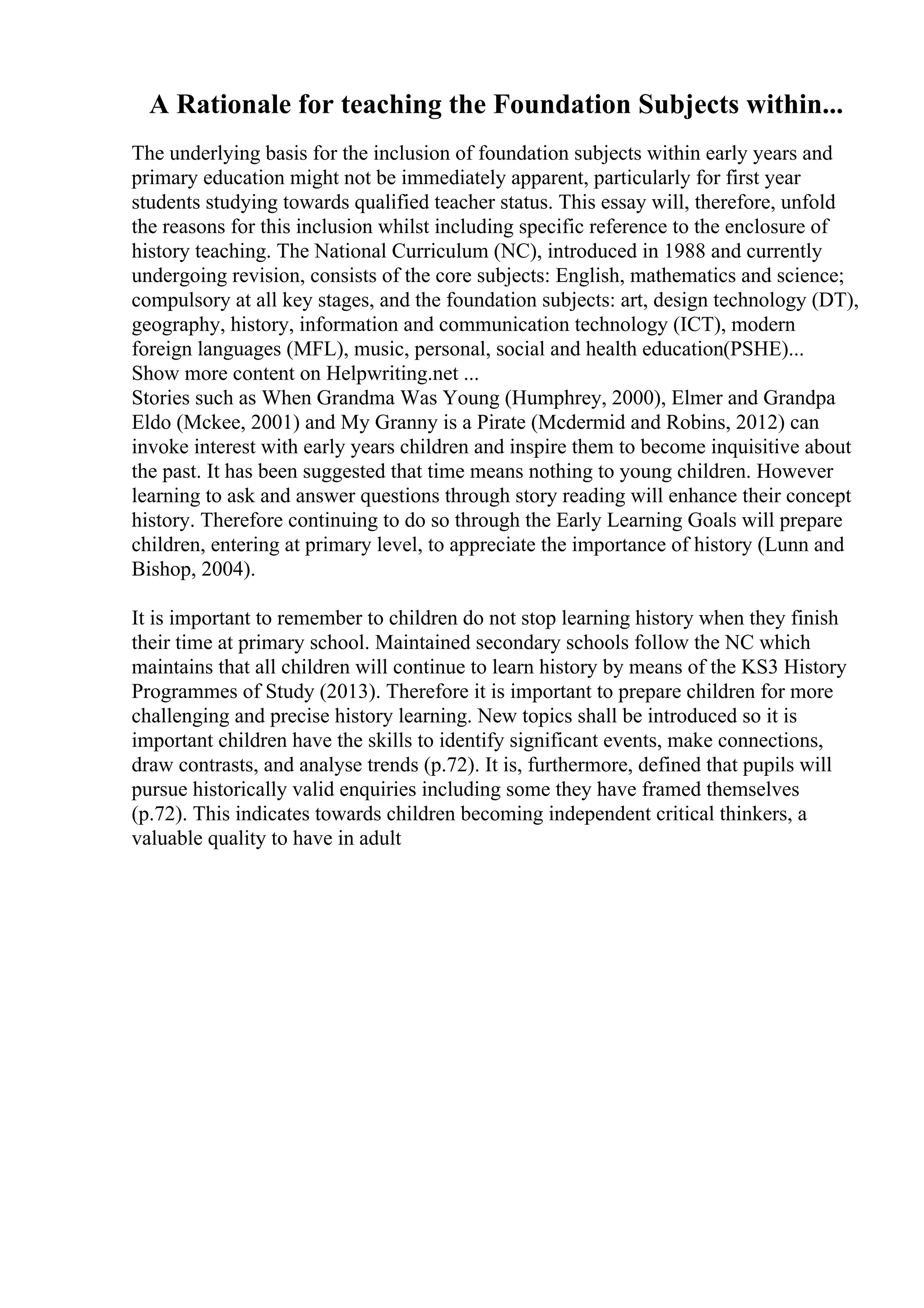 A Rationale for teaching the Foundation Subjects within...
The underlying basis for the inclusion of foundation subjects within early years and
primary education might not be immediately apparent, particularly for first year
students studying towards qualified teacher status. This essay will, therefore, unfold
the reasons for this inclusion whilst including specific reference to the enclosure of
history teaching. The National Curriculum (NC), introduced in 1988 and currently
undergoing revision, consists of the core subjects: English, mathematics and science;
compulsory at all key stages, and the foundation subjects: art, design technology (DT),
geography, history, information and communication technology (ICT), modern
foreign languages (MFL), music, personal, social and health education(PSHE)...
Show more content on Helpwriting.net ...
Stories such as When Grandma Was Young (Humphrey, 2000), Elmer and Grandpa
Eldo (Mckee, 2001) and My Granny is a Pirate (Mcdermid and Robins, 2012) can
invoke interest with early years children and inspire them to become inquisitive about
the past. It has been suggested that time means nothing to young children. However
learning to ask and answer questions through story reading will enhance their concept
history. Therefore continuing to do so through the Early Learning Goals will prepare
children, entering at primary level, to appreciate the importance of history (Lunn and
Bishop, 2004).
It is important to remember to children do not stop learning history when they finish
their time at primary school. Maintained secondary schools follow the NC which
maintains that all children will continue to learn history by means of the KS3 History
Programmes of Study (2013). Therefore it is important to prepare children for more
challenging and precise history learning. New topics shall be introduced so it is
important children have the skills to identify significant events, make connections,
draw contrasts, and analyse trends (p.72). It is, furthermore, defined that pupils will
pursue historically valid enquiries including some they have framed themselves
(p.72). This indicates towards children becoming independent critical thinkers, a
valuable quality to have in adult
 