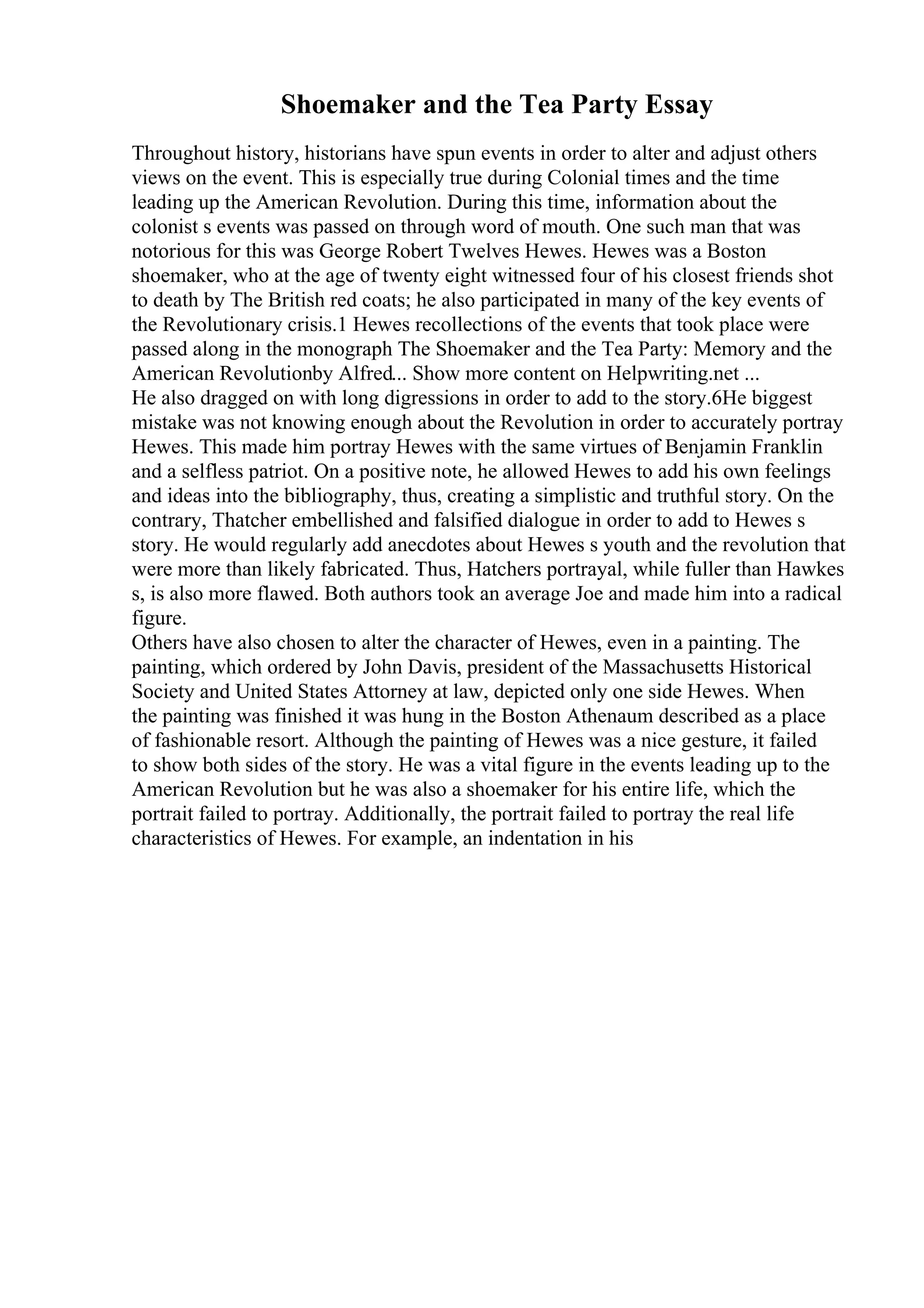 Shoemaker and the Tea Party Essay
Throughout history, historians have spun events in order to alter and adjust others
views on the event. This is especially true during Colonial times and the time
leading up the American Revolution. During this time, information about the
colonist s events was passed on through word of mouth. One such man that was
notorious for this was George Robert Twelves Hewes. Hewes was a Boston
shoemaker, who at the age of twenty eight witnessed four of his closest friends shot
to death by The British red coats; he also participated in many of the key events of
the Revolutionary crisis.1 Hewes recollections of the events that took place were
passed along in the monograph The Shoemaker and the Tea Party: Memory and the
American Revolutionby Alfred... Show more content on Helpwriting.net ...
He also dragged on with long digressions in order to add to the story.6He biggest
mistake was not knowing enough about the Revolution in order to accurately portray
Hewes. This made him portray Hewes with the same virtues of Benjamin Franklin
and a selfless patriot. On a positive note, he allowed Hewes to add his own feelings
and ideas into the bibliography, thus, creating a simplistic and truthful story. On the
contrary, Thatcher embellished and falsified dialogue in order to add to Hewes s
story. He would regularly add anecdotes about Hewes s youth and the revolution that
were more than likely fabricated. Thus, Hatchers portrayal, while fuller than Hawkes
s, is also more flawed. Both authors took an average Joe and made him into a radical
figure.
Others have also chosen to alter the character of Hewes, even in a painting. The
painting, which ordered by John Davis, president of the Massachusetts Historical
Society and United States Attorney at law, depicted only one side Hewes. When
the painting was finished it was hung in the Boston Athenaum described as a place
of fashionable resort. Although the painting of Hewes was a nice gesture, it failed
to show both sides of the story. He was a vital figure in the events leading up to the
American Revolution but he was also a shoemaker for his entire life, which the
portrait failed to portray. Additionally, the portrait failed to portray the real life
characteristics of Hewes. For example, an indentation in his
 