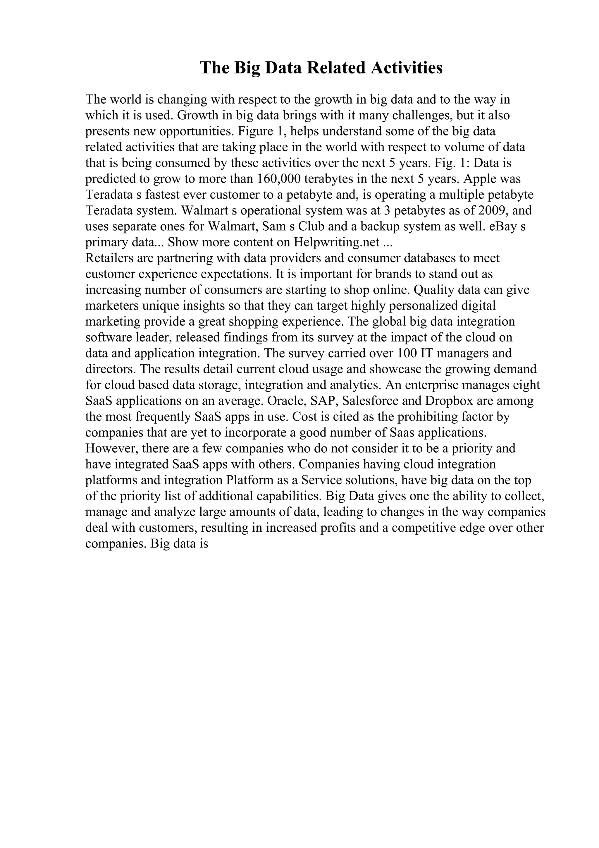 The Big Data Related Activities
The world is changing with respect to the growth in big data and to the way in
which it is used. Growth in big data brings with it many challenges, but it also
presents new opportunities. Figure 1, helps understand some of the big data
related activities that are taking place in the world with respect to volume of data
that is being consumed by these activities over the next 5 years. Fig. 1: Data is
predicted to grow to more than 160,000 terabytes in the next 5 years. Apple was
Teradata s fastest ever customer to a petabyte and, is operating a multiple petabyte
Teradata system. Walmart s operational system was at 3 petabytes as of 2009, and
uses separate ones for Walmart, Sam s Club and a backup system as well. eBay s
primary data... Show more content on Helpwriting.net ...
Retailers are partnering with data providers and consumer databases to meet
customer experience expectations. It is important for brands to stand out as
increasing number of consumers are starting to shop online. Quality data can give
marketers unique insights so that they can target highly personalized digital
marketing provide a great shopping experience. The global big data integration
software leader, released findings from its survey at the impact of the cloud on
data and application integration. The survey carried over 100 IT managers and
directors. The results detail current cloud usage and showcase the growing demand
for cloud based data storage, integration and analytics. An enterprise manages eight
SaaS applications on an average. Oracle, SAP, Salesforce and Dropbox are among
the most frequently SaaS apps in use. Cost is cited as the prohibiting factor by
companies that are yet to incorporate a good number of Saas applications.
However, there are a few companies who do not consider it to be a priority and
have integrated SaaS apps with others. Companies having cloud integration
platforms and integration Platform as a Service solutions, have big data on the top
of the priority list of additional capabilities. Big Data gives one the ability to collect,
manage and analyze large amounts of data, leading to changes in the way companies
deal with customers, resulting in increased profits and a competitive edge over other
companies. Big data is
 