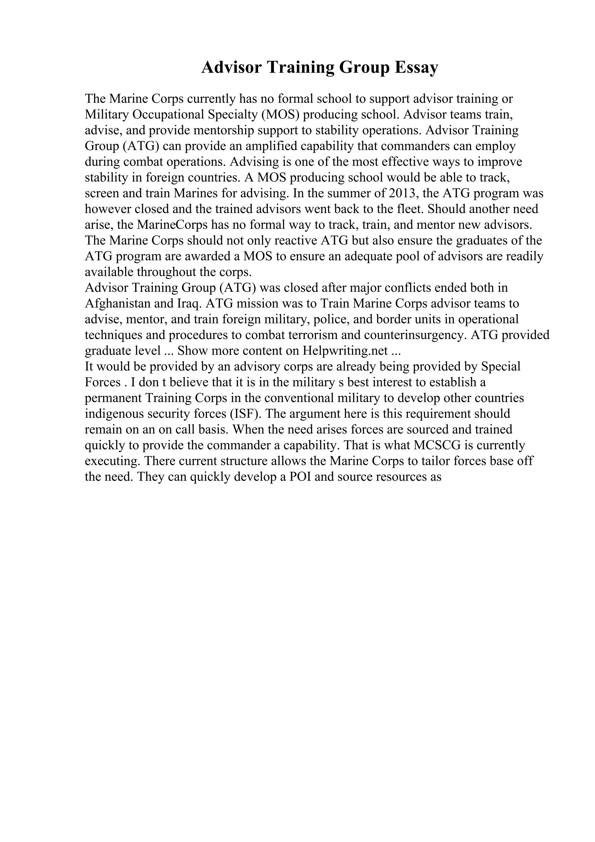 Advisor Training Group Essay
The Marine Corps currently has no formal school to support advisor training or
Military Occupational Specialty (MOS) producing school. Advisor teams train,
advise, and provide mentorship support to stability operations. Advisor Training
Group (ATG) can provide an amplified capability that commanders can employ
during combat operations. Advising is one of the most effective ways to improve
stability in foreign countries. A MOS producing school would be able to track,
screen and train Marines for advising. In the summer of 2013, the ATG program was
however closed and the trained advisors went back to the fleet. Should another need
arise, the MarineCorps has no formal way to track, train, and mentor new advisors.
The Marine Corps should not only reactive ATG but also ensure the graduates of the
ATG program are awarded a MOS to ensure an adequate pool of advisors are readily
available throughout the corps.
Advisor Training Group (ATG) was closed after major conflicts ended both in
Afghanistan and Iraq. ATG mission was to Train Marine Corps advisor teams to
advise, mentor, and train foreign military, police, and border units in operational
techniques and procedures to combat terrorism and counterinsurgency. ATG provided
graduate level ... Show more content on Helpwriting.net ...
It would be provided by an advisory corps are already being provided by Special
Forces . I don t believe that it is in the military s best interest to establish a
permanent Training Corps in the conventional military to develop other countries
indigenous security forces (ISF). The argument here is this requirement should
remain on an on call basis. When the need arises forces are sourced and trained
quickly to provide the commander a capability. That is what MCSCG is currently
executing. There current structure allows the Marine Corps to tailor forces base off
the need. They can quickly develop a POI and source resources as
 