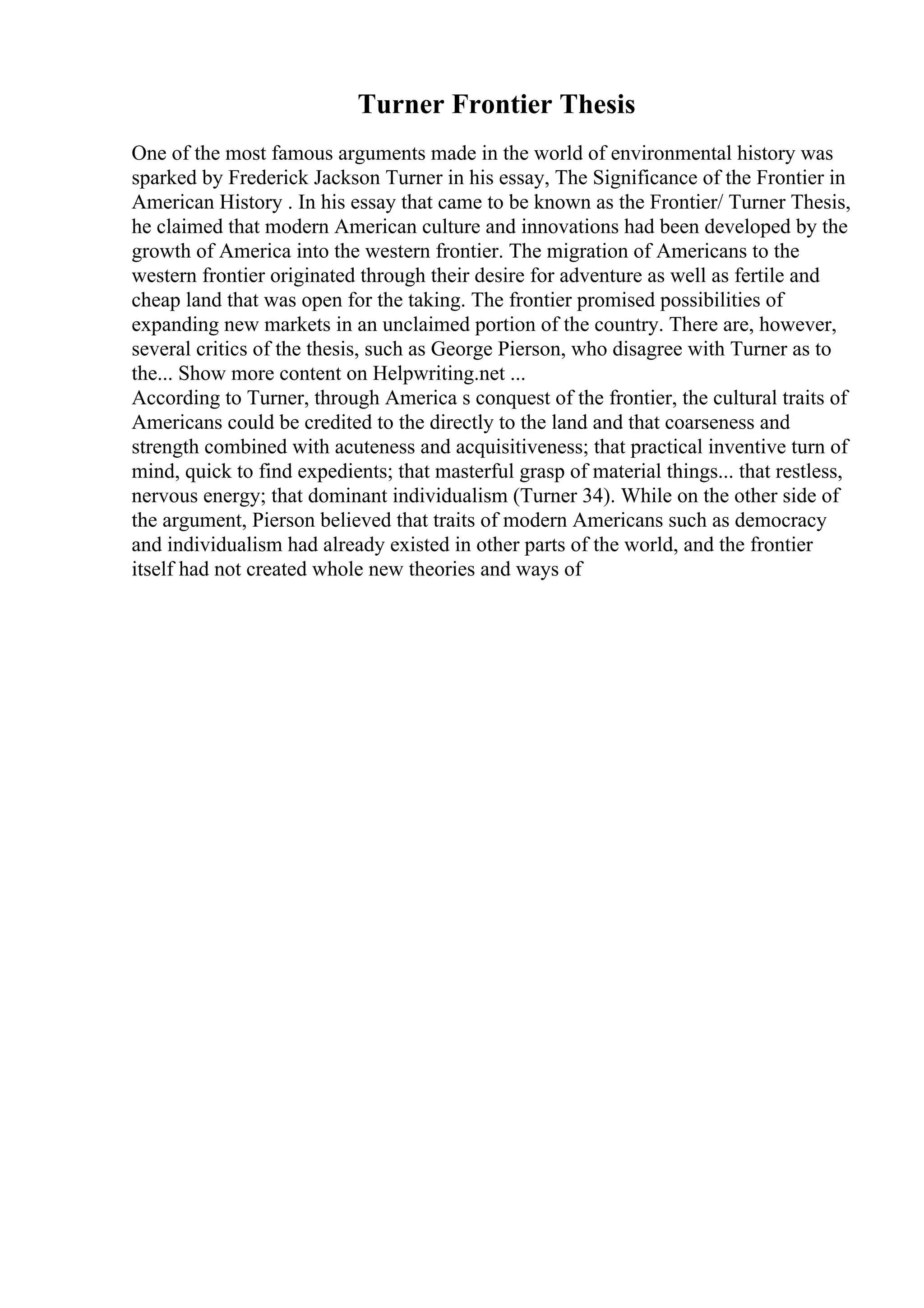 Turner Frontier Thesis
One of the most famous arguments made in the world of environmental history was
sparked by Frederick Jackson Turner in his essay, The Significance of the Frontier in
American History . In his essay that came to be known as the Frontier/ Turner Thesis,
he claimed that modern American culture and innovations had been developed by the
growth of America into the western frontier. The migration of Americans to the
western frontier originated through their desire for adventure as well as fertile and
cheap land that was open for the taking. The frontier promised possibilities of
expanding new markets in an unclaimed portion of the country. There are, however,
several critics of the thesis, such as George Pierson, who disagree with Turner as to
the... Show more content on Helpwriting.net ...
According to Turner, through America s conquest of the frontier, the cultural traits of
Americans could be credited to the directly to the land and that coarseness and
strength combined with acuteness and acquisitiveness; that practical inventive turn of
mind, quick to find expedients; that masterful grasp of material things... that restless,
nervous energy; that dominant individualism (Turner 34). While on the other side of
the argument, Pierson believed that traits of modern Americans such as democracy
and individualism had already existed in other parts of the world, and the frontier
itself had not created whole new theories and ways of
 