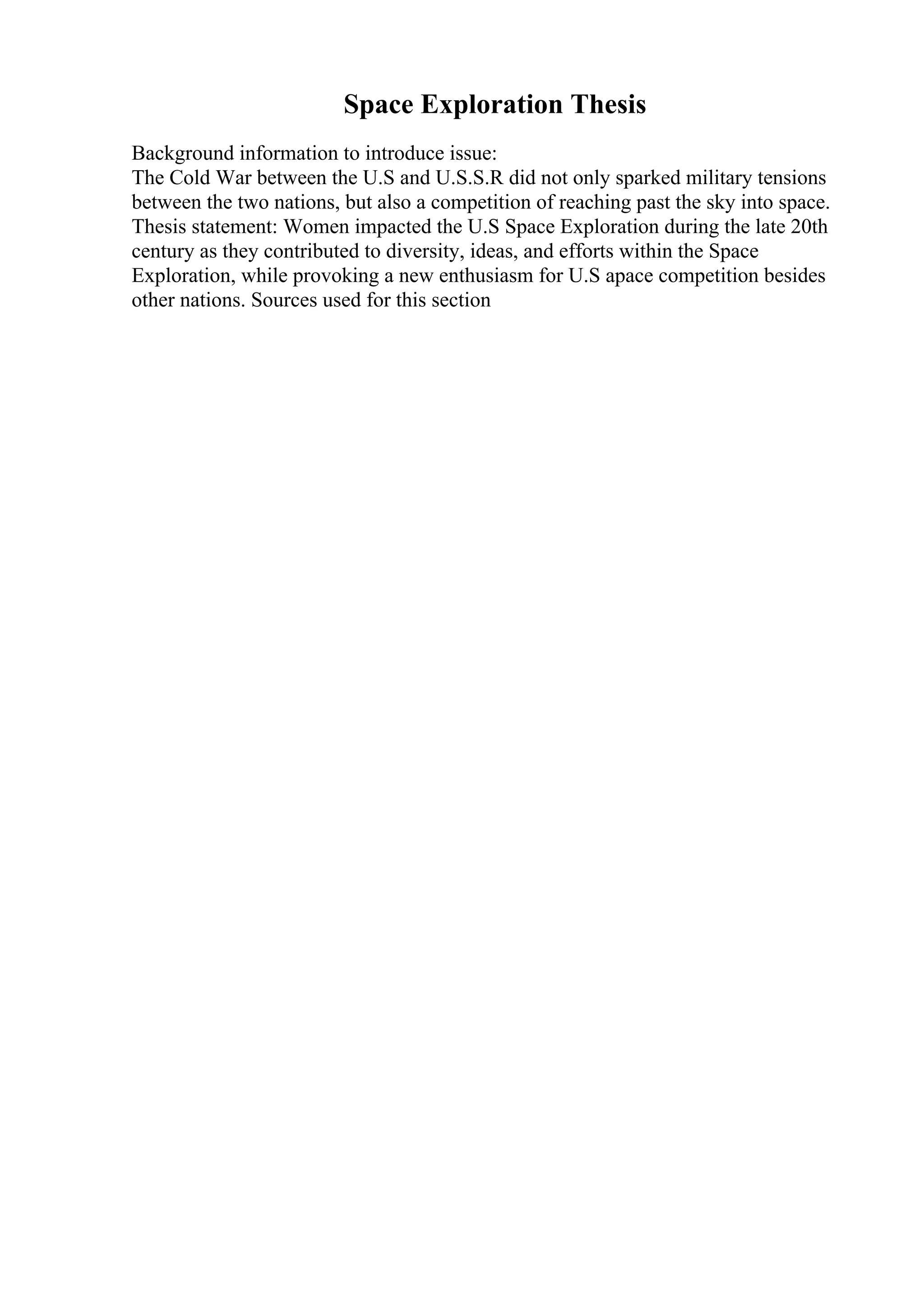 Space Exploration Thesis
Background information to introduce issue:
The Cold War between the U.S and U.S.S.R did not only sparked military tensions
between the two nations, but also a competition of reaching past the sky into space.
Thesis statement: Women impacted the U.S Space Exploration during the late 20th
century as they contributed to diversity, ideas, and efforts within the Space
Exploration, while provoking a new enthusiasm for U.S apace competition besides
other nations. Sources used for this section
 