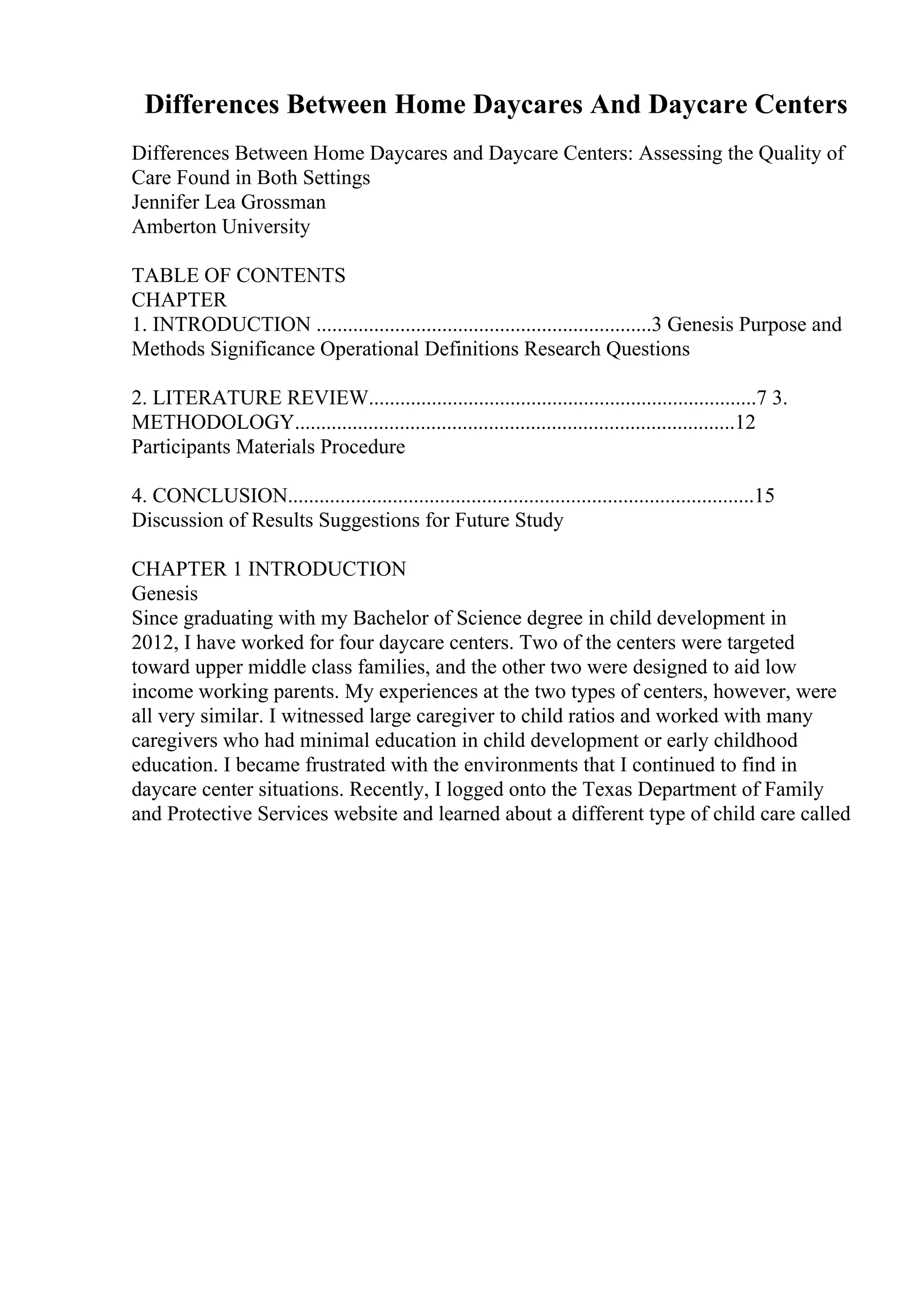 Differences Between Home Daycares And Daycare Centers
Differences Between Home Daycares and Daycare Centers: Assessing the Quality of
Care Found in Both Settings
Jennifer Lea Grossman
Amberton University
TABLE OF CONTENTS
CHAPTER
1. INTRODUCTION ................................................................3 Genesis Purpose and
Methods Significance Operational Definitions Research Questions
2. LITERATURE REVIEW..........................................................................7 3.
METHODOLOGY....................................................................................12
Participants Materials Procedure
4. CONCLUSION.........................................................................................15
Discussion of Results Suggestions for Future Study
CHAPTER 1 INTRODUCTION
Genesis
Since graduating with my Bachelor of Science degree in child development in
2012, I have worked for four daycare centers. Two of the centers were targeted
toward upper middle class families, and the other two were designed to aid low
income working parents. My experiences at the two types of centers, however, were
all very similar. I witnessed large caregiver to child ratios and worked with many
caregivers who had minimal education in child development or early childhood
education. I became frustrated with the environments that I continued to find in
daycare center situations. Recently, I logged onto the Texas Department of Family
and Protective Services website and learned about a different type of child care called
 