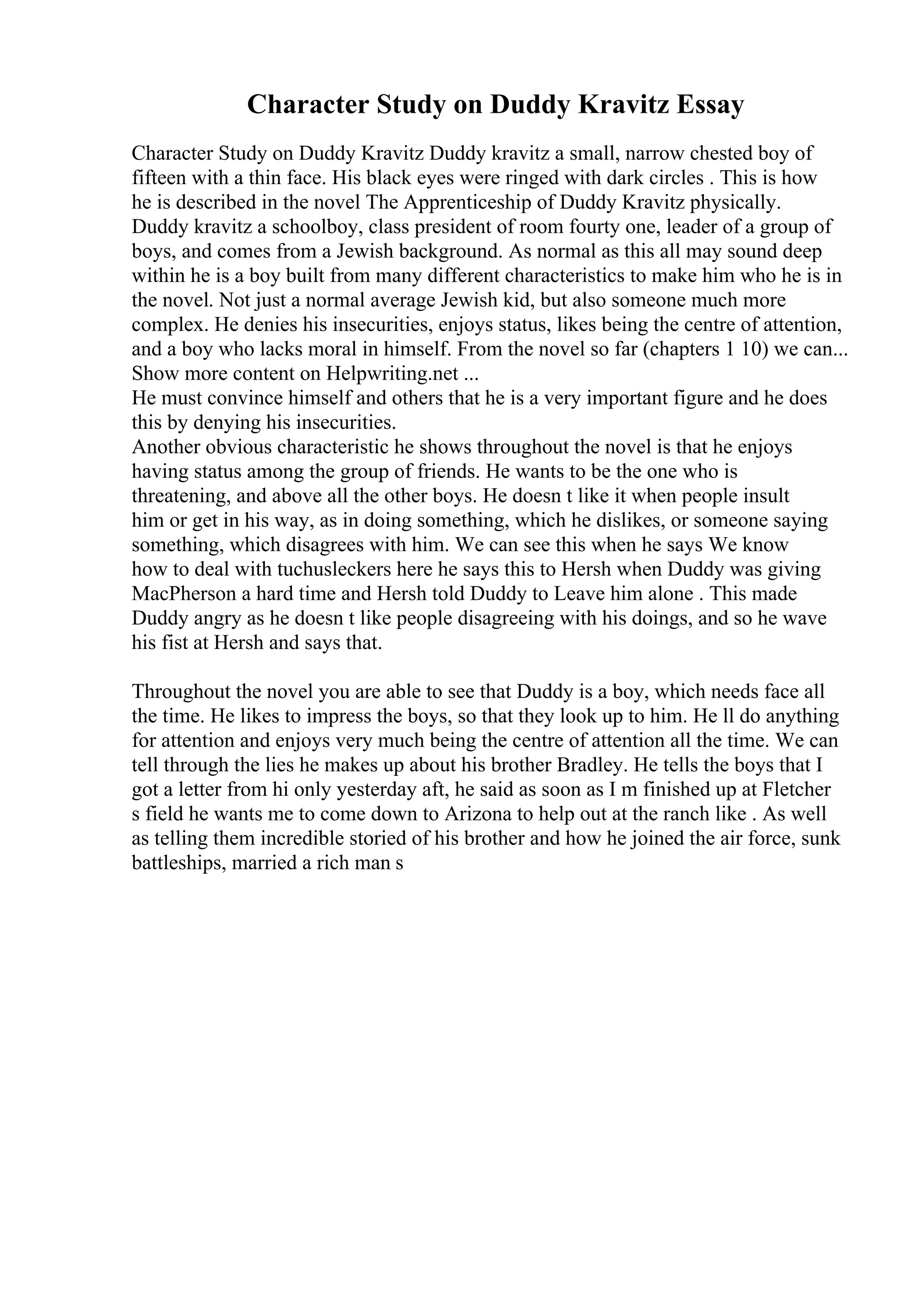 Character Study on Duddy Kravitz Essay
Character Study on Duddy Kravitz Duddy kravitz a small, narrow chested boy of
fifteen with a thin face. His black eyes were ringed with dark circles . This is how
he is described in the novel The Apprenticeship of Duddy Kravitz physically.
Duddy kravitz a schoolboy, class president of room fourty one, leader of a group of
boys, and comes from a Jewish background. As normal as this all may sound deep
within he is a boy built from many different characteristics to make him who he is in
the novel. Not just a normal average Jewish kid, but also someone much more
complex. He denies his insecurities, enjoys status, likes being the centre of attention,
and a boy who lacks moral in himself. From the novel so far (chapters 1 10) we can...
Show more content on Helpwriting.net ...
He must convince himself and others that he is a very important figure and he does
this by denying his insecurities.
Another obvious characteristic he shows throughout the novel is that he enjoys
having status among the group of friends. He wants to be the one who is
threatening, and above all the other boys. He doesn t like it when people insult
him or get in his way, as in doing something, which he dislikes, or someone saying
something, which disagrees with him. We can see this when he says We know
how to deal with tuchusleckers here he says this to Hersh when Duddy was giving
MacPherson a hard time and Hersh told Duddy to Leave him alone . This made
Duddy angry as he doesn t like people disagreeing with his doings, and so he wave
his fist at Hersh and says that.
Throughout the novel you are able to see that Duddy is a boy, which needs face all
the time. He likes to impress the boys, so that they look up to him. He ll do anything
for attention and enjoys very much being the centre of attention all the time. We can
tell through the lies he makes up about his brother Bradley. He tells the boys that I
got a letter from hi only yesterday aft, he said as soon as I m finished up at Fletcher
s field he wants me to come down to Arizona to help out at the ranch like . As well
as telling them incredible storied of his brother and how he joined the air force, sunk
battleships, married a rich man s
 