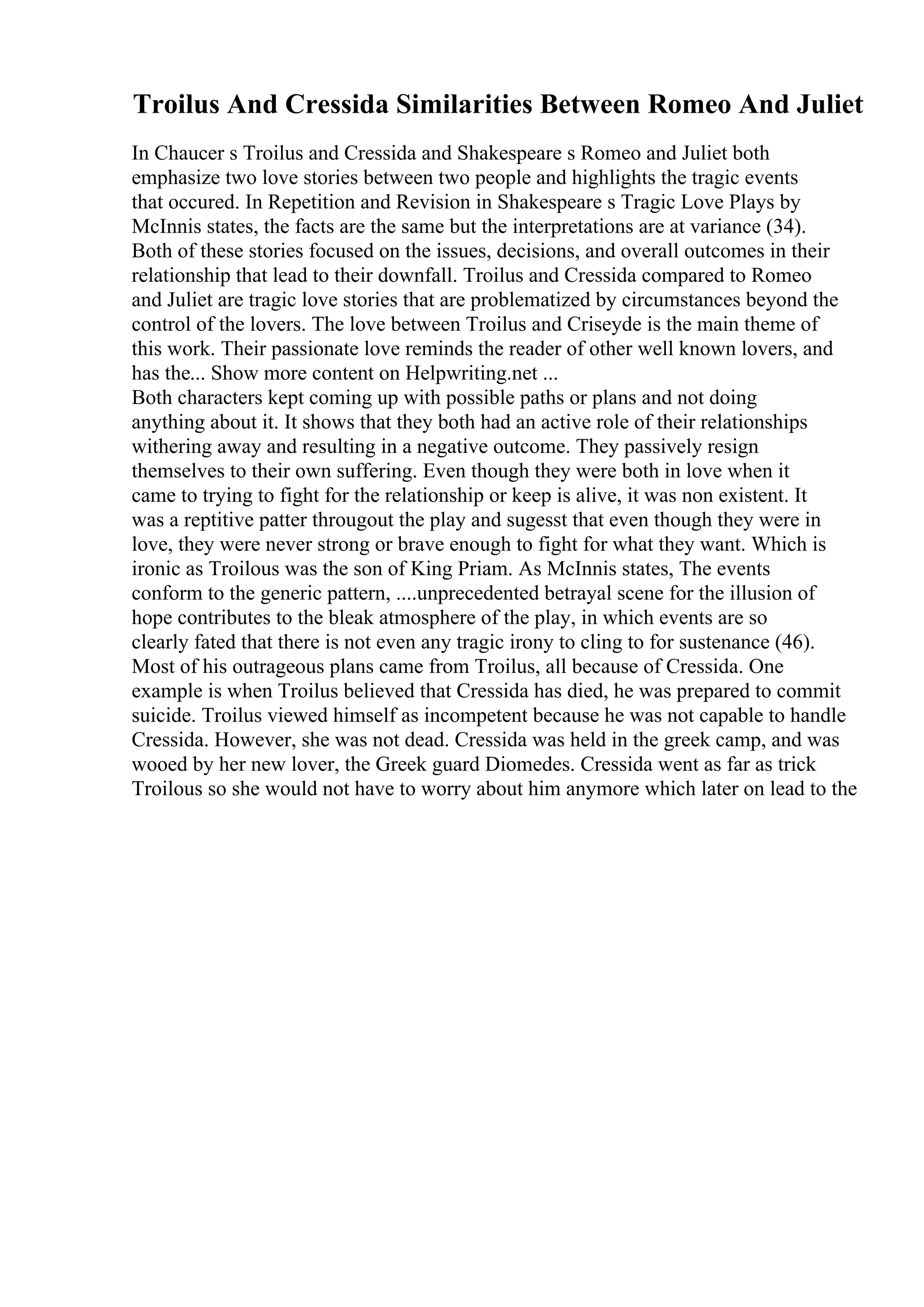 Troilus And Cressida Similarities Between Romeo And Juliet
In Chaucer s Troilus and Cressida and Shakespeare s Romeo and Juliet both
emphasize two love stories between two people and highlights the tragic events
that occured. In Repetition and Revision in Shakespeare s Tragic Love Plays by
McInnis states, the facts are the same but the interpretations are at variance (34).
Both of these stories focused on the issues, decisions, and overall outcomes in their
relationship that lead to their downfall. Troilus and Cressida compared to Romeo
and Juliet are tragic love stories that are problematized by circumstances beyond the
control of the lovers. The love between Troilus and Criseyde is the main theme of
this work. Their passionate love reminds the reader of other well known lovers, and
has the... Show more content on Helpwriting.net ...
Both characters kept coming up with possible paths or plans and not doing
anything about it. It shows that they both had an active role of their relationships
withering away and resulting in a negative outcome. They passively resign
themselves to their own suffering. Even though they were both in love when it
came to trying to fight for the relationship or keep is alive, it was non existent. It
was a reptitive patter througout the play and sugesst that even though they were in
love, they were never strong or brave enough to fight for what they want. Which is
ironic as Troilous was the son of King Priam. As McInnis states, The events
conform to the generic pattern, ....unprecedented betrayal scene for the illusion of
hope contributes to the bleak atmosphere of the play, in which events are so
clearly fated that there is not even any tragic irony to cling to for sustenance (46).
Most of his outrageous plans came from Troilus, all because of Cressida. One
example is when Troilus believed that Cressida has died, he was prepared to commit
suicide. Troilus viewed himself as incompetent because he was not capable to handle
Cressida. However, she was not dead. Cressida was held in the greek camp, and was
wooed by her new lover, the Greek guard Diomedes. Cressida went as far as trick
Troilous so she would not have to worry about him anymore which later on lead to the
 