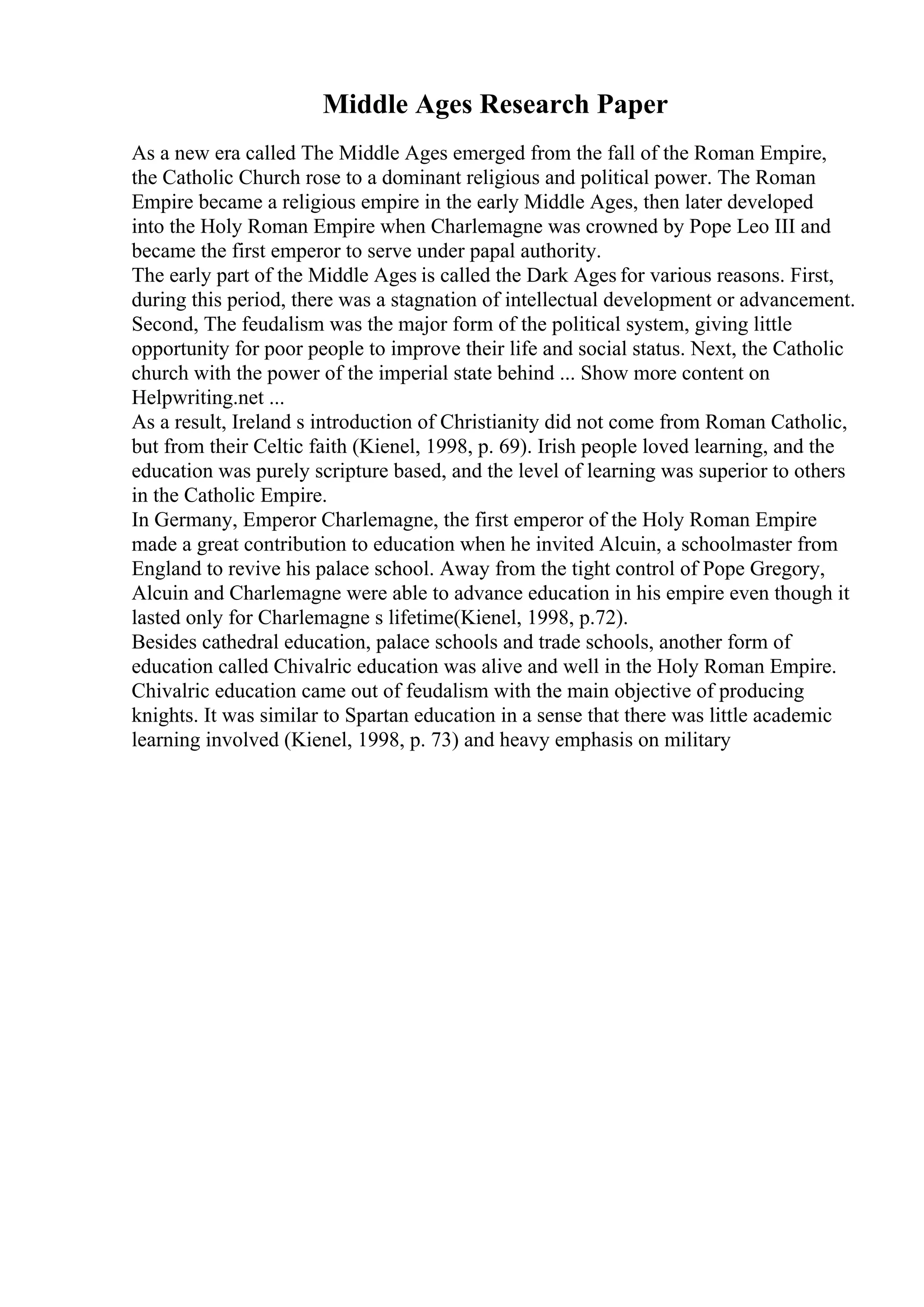 Middle Ages Research Paper
As a new era called The Middle Ages emerged from the fall of the Roman Empire,
the Catholic Church rose to a dominant religious and political power. The Roman
Empire became a religious empire in the early Middle Ages, then later developed
into the Holy Roman Empire when Charlemagne was crowned by Pope Leo III and
became the first emperor to serve under papal authority.
The early part of the Middle Ages is called the Dark Ages for various reasons. First,
during this period, there was a stagnation of intellectual development or advancement.
Second, The feudalism was the major form of the political system, giving little
opportunity for poor people to improve their life and social status. Next, the Catholic
church with the power of the imperial state behind ... Show more content on
Helpwriting.net ...
As a result, Ireland s introduction of Christianity did not come from Roman Catholic,
but from their Celtic faith (Kienel, 1998, p. 69). Irish people loved learning, and the
education was purely scripture based, and the level of learning was superior to others
in the Catholic Empire.
In Germany, Emperor Charlemagne, the first emperor of the Holy Roman Empire
made a great contribution to education when he invited Alcuin, a schoolmaster from
England to revive his palace school. Away from the tight control of Pope Gregory,
Alcuin and Charlemagne were able to advance education in his empire even though it
lasted only for Charlemagne s lifetime(Kienel, 1998, p.72).
Besides cathedral education, palace schools and trade schools, another form of
education called Chivalric education was alive and well in the Holy Roman Empire.
Chivalric education came out of feudalism with the main objective of producing
knights. It was similar to Spartan education in a sense that there was little academic
learning involved (Kienel, 1998, p. 73) and heavy emphasis on military
 