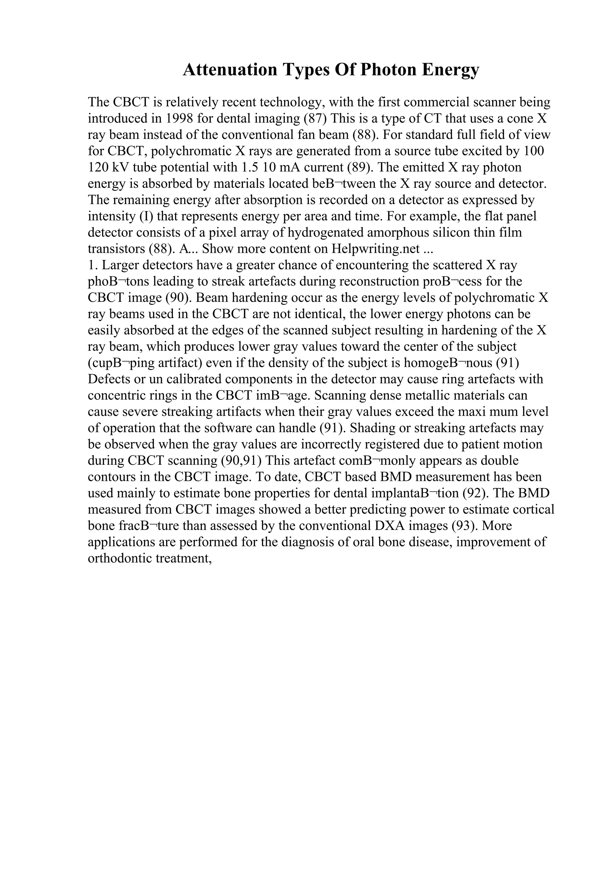 Attenuation Types Of Photon Energy
The CBCT is relatively recent technology, with the first commercial scanner being
introduced in 1998 for dental imaging (87) This is a type of CT that uses a cone X
ray beam instead of the conventional fan beam (88). For standard full field of view
for CBCT, polychromatic X rays are generated from a source tube excited by 100
120 kV tube potential with 1.5 10 mA current (89). The emitted X ray photon
energy is absorbed by materials located beВ¬tween the X ray source and detector.
The remaining energy after absorption is recorded on a detector as expressed by
intensity (I) that represents energy per area and time. For example, the flat panel
detector consists of a pixel array of hydrogenated amorphous silicon thin film
transistors (88). A... Show more content on Helpwriting.net ...
1. Larger detectors have a greater chance of encountering the scattered X ray
phoВ¬tons leading to streak artefacts during reconstruction proВ¬cess for the
CBCT image (90). Beam hardening occur as the energy levels of polychromatic X
ray beams used in the CBCT are not identical, the lower energy photons can be
easily absorbed at the edges of the scanned subject resulting in hardening of the X
ray beam, which produces lower gray values toward the center of the subject
(cupВ¬ping artifact) even if the density of the subject is homogeВ¬nous (91)
Defects or un calibrated components in the detector may cause ring artefacts with
concentric rings in the CBCT imВ¬age. Scanning dense metallic materials can
cause severe streaking artifacts when their gray values exceed the maxi mum level
of operation that the software can handle (91). Shading or streaking artefacts may
be observed when the gray values are incorrectly registered due to patient motion
during CBCT scanning (90,91) This artefact comВ¬monly appears as double
contours in the CBCT image. To date, CBCT based BMD measurement has been
used mainly to estimate bone properties for dental implantaВ¬tion (92). The BMD
measured from CBCT images showed a better predicting power to estimate cortical
bone fracВ¬ture than assessed by the conventional DXA images (93). More
applications are performed for the diagnosis of oral bone disease, improvement of
orthodontic treatment,
 