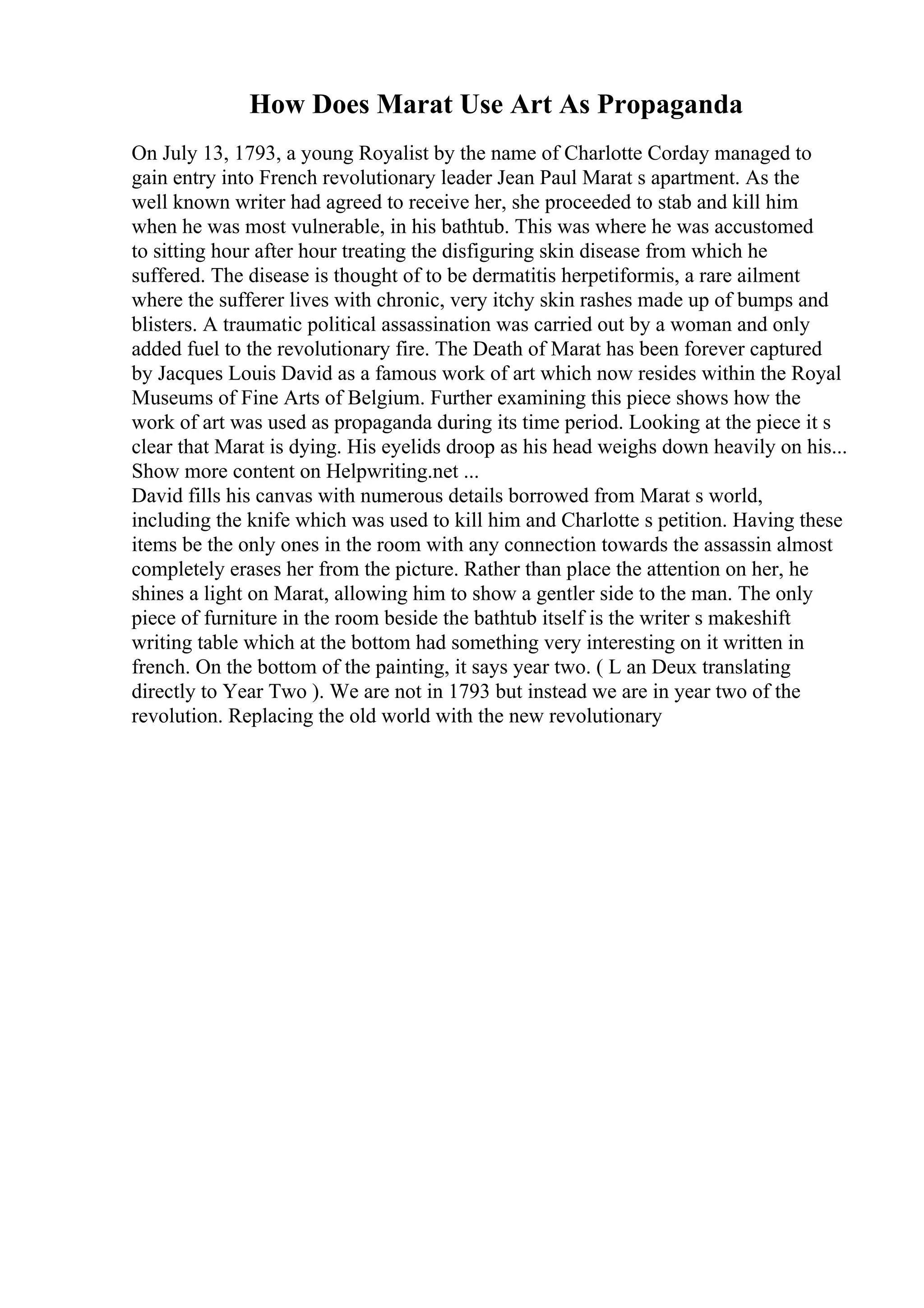 How Does Marat Use Art As Propaganda
On July 13, 1793, a young Royalist by the name of Charlotte Corday managed to
gain entry into French revolutionary leader Jean Paul Marat s apartment. As the
well known writer had agreed to receive her, she proceeded to stab and kill him
when he was most vulnerable, in his bathtub. This was where he was accustomed
to sitting hour after hour treating the disfiguring skin disease from which he
suffered. The disease is thought of to be dermatitis herpetiformis, a rare ailment
where the sufferer lives with chronic, very itchy skin rashes made up of bumps and
blisters. A traumatic political assassination was carried out by a woman and only
added fuel to the revolutionary fire. The Death of Marat has been forever captured
by Jacques Louis David as a famous work of art which now resides within the Royal
Museums of Fine Arts of Belgium. Further examining this piece shows how the
work of art was used as propaganda during its time period. Looking at the piece it s
clear that Marat is dying. His eyelids droop as his head weighs down heavily on his...
Show more content on Helpwriting.net ...
David fills his canvas with numerous details borrowed from Marat s world,
including the knife which was used to kill him and Charlotte s petition. Having these
items be the only ones in the room with any connection towards the assassin almost
completely erases her from the picture. Rather than place the attention on her, he
shines a light on Marat, allowing him to show a gentler side to the man. The only
piece of furniture in the room beside the bathtub itself is the writer s makeshift
writing table which at the bottom had something very interesting on it written in
french. On the bottom of the painting, it says year two. ( L an Deux translating
directly to Year Two ). We are not in 1793 but instead we are in year two of the
revolution. Replacing the old world with the new revolutionary
 