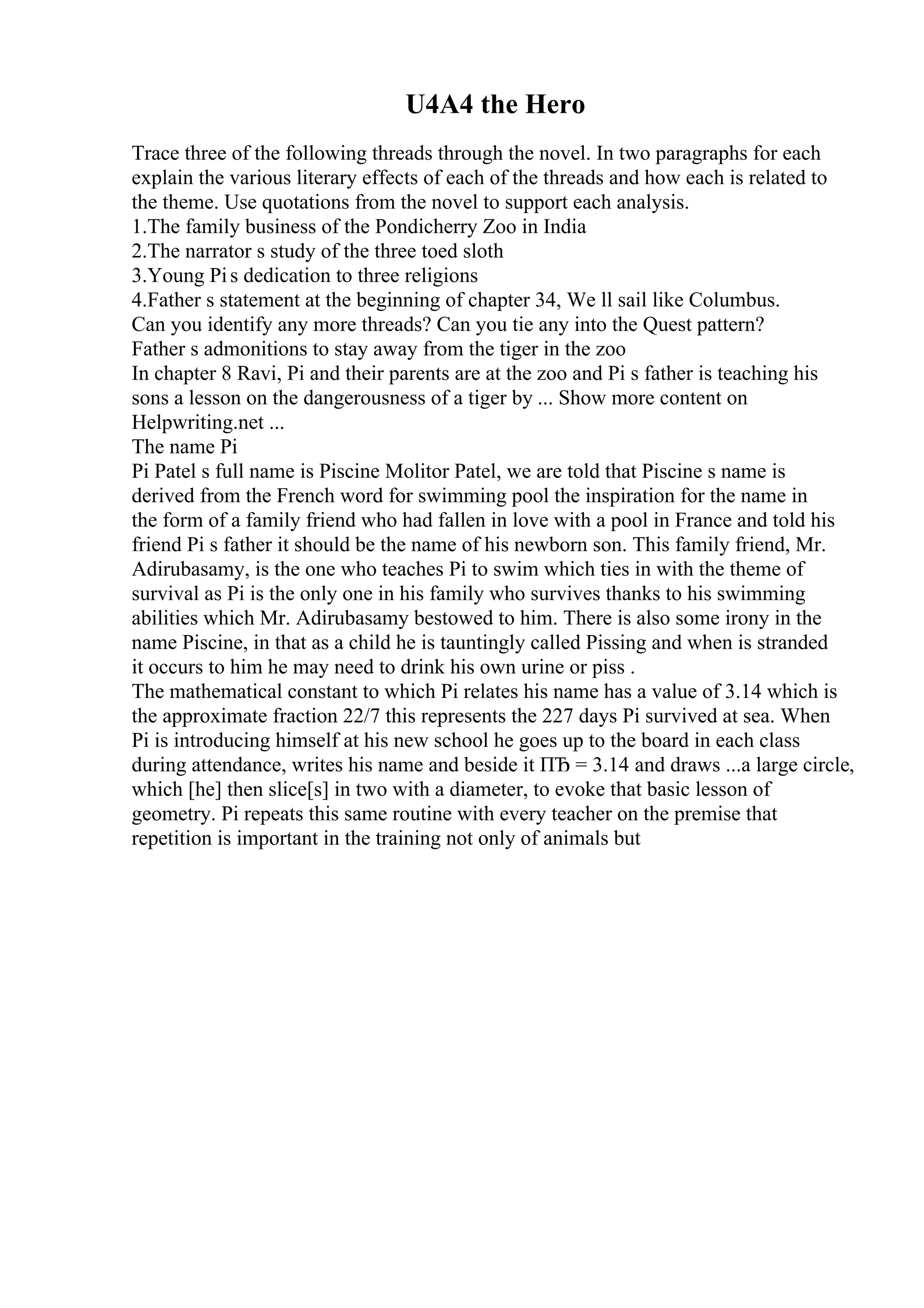 U4A4 the Hero
Trace three of the following threads through the novel. In two paragraphs for each
explain the various literary effects of each of the threads and how each is related to
the theme. Use quotations from the novel to support each analysis.
1.The family business of the Pondicherry Zoo in India
2.The narrator s study of the three toed sloth
3.Young Pis dedication to three religions
4.Father s statement at the beginning of chapter 34, We ll sail like Columbus.
Can you identify any more threads? Can you tie any into the Quest pattern?
Father s admonitions to stay away from the tiger in the zoo
In chapter 8 Ravi, Pi and their parents are at the zoo and Pi s father is teaching his
sons a lesson on the dangerousness of a tiger by ... Show more content on
Helpwriting.net ...
The name Pi
Pi Patel s full name is Piscine Molitor Patel, we are told that Piscine s name is
derived from the French word for swimming pool the inspiration for the name in
the form of a family friend who had fallen in love with a pool in France and told his
friend Pi s father it should be the name of his newborn son. This family friend, Mr.
Adirubasamy, is the one who teaches Pi to swim which ties in with the theme of
survival as Pi is the only one in his family who survives thanks to his swimming
abilities which Mr. Adirubasamy bestowed to him. There is also some irony in the
name Piscine, in that as a child he is tauntingly called Pissing and when is stranded
it occurs to him he may need to drink his own urine or piss .
The mathematical constant to which Pi relates his name has a value of 3.14 which is
the approximate fraction 22/7 this represents the 227 days Pi survived at sea. When
Pi is introducing himself at his new school he goes up to the board in each class
during attendance, writes his name and beside it ПЂ = 3.14 and draws ...a large circle,
which [he] then slice[s] in two with a diameter, to evoke that basic lesson of
geometry. Pi repeats this same routine with every teacher on the premise that
repetition is important in the training not only of animals but
 