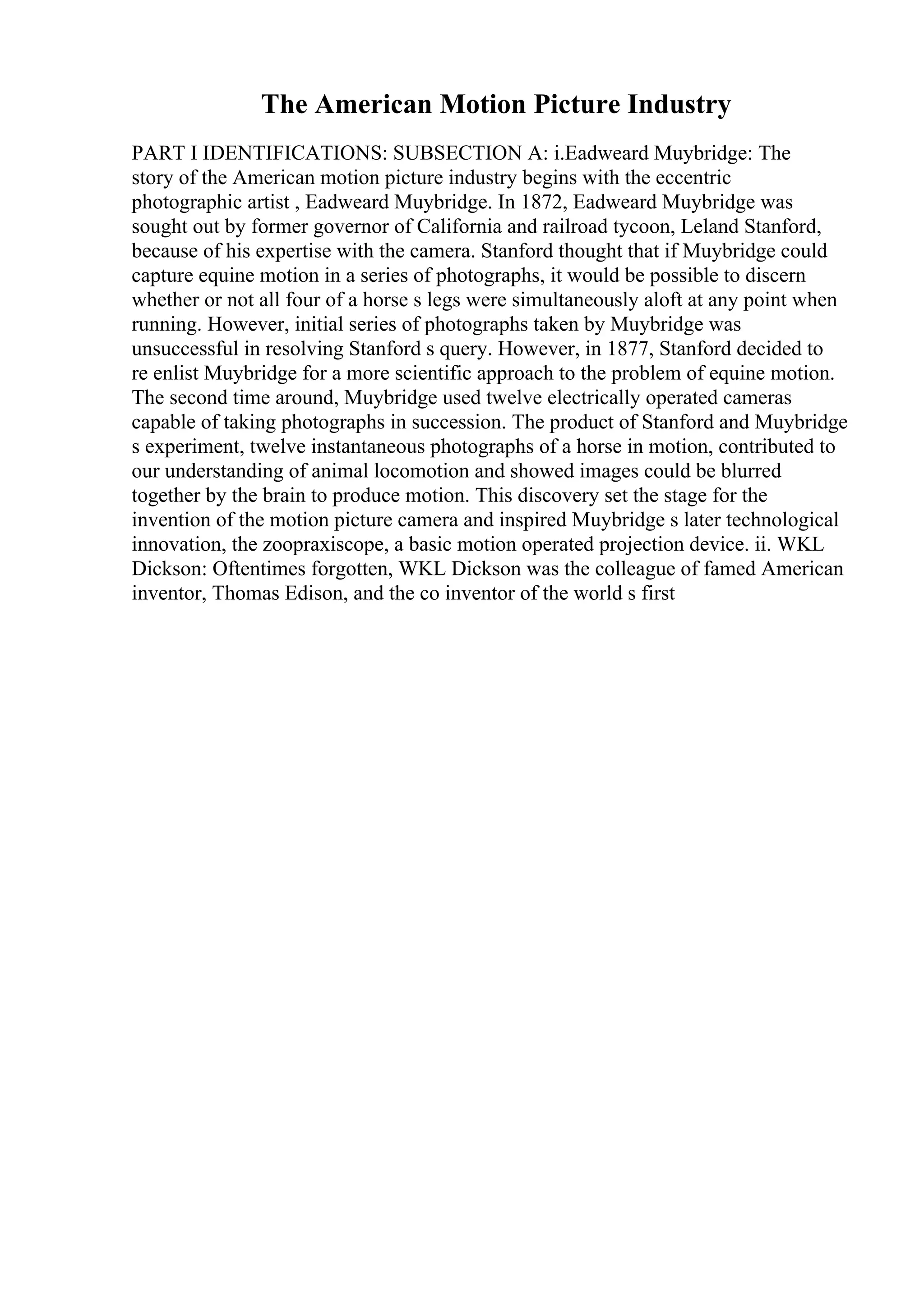 The American Motion Picture Industry
PART I IDENTIFICATIONS: SUBSECTION A: i.Eadweard Muybridge: The
story of the American motion picture industry begins with the eccentric
photographic artist , Eadweard Muybridge. In 1872, Eadweard Muybridge was
sought out by former governor of California and railroad tycoon, Leland Stanford,
because of his expertise with the camera. Stanford thought that if Muybridge could
capture equine motion in a series of photographs, it would be possible to discern
whether or not all four of a horse s legs were simultaneously aloft at any point when
running. However, initial series of photographs taken by Muybridge was
unsuccessful in resolving Stanford s query. However, in 1877, Stanford decided to
re enlist Muybridge for a more scientific approach to the problem of equine motion.
The second time around, Muybridge used twelve electrically operated cameras
capable of taking photographs in succession. The product of Stanford and Muybridge
s experiment, twelve instantaneous photographs of a horse in motion, contributed to
our understanding of animal locomotion and showed images could be blurred
together by the brain to produce motion. This discovery set the stage for the
invention of the motion picture camera and inspired Muybridge s later technological
innovation, the zoopraxiscope, a basic motion operated projection device. ii. WKL
Dickson: Oftentimes forgotten, WKL Dickson was the colleague of famed American
inventor, Thomas Edison, and the co inventor of the world s first
 