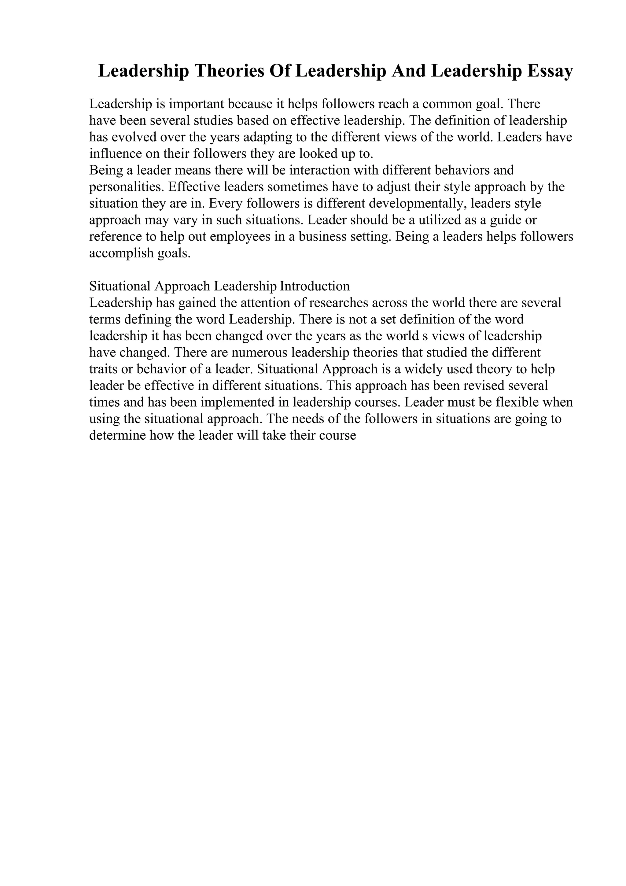Leadership Theories Of Leadership And Leadership Essay
Leadership is important because it helps followers reach a common goal. There
have been several studies based on effective leadership. The definition of leadership
has evolved over the years adapting to the different views of the world. Leaders have
influence on their followers they are looked up to.
Being a leader means there will be interaction with different behaviors and
personalities. Effective leaders sometimes have to adjust their style approach by the
situation they are in. Every followers is different developmentally, leaders style
approach may vary in such situations. Leader should be a utilized as a guide or
reference to help out employees in a business setting. Being a leaders helps followers
accomplish goals.
Situational Approach Leadership Introduction
Leadership has gained the attention of researches across the world there are several
terms defining the word Leadership. There is not a set definition of the word
leadership it has been changed over the years as the world s views of leadership
have changed. There are numerous leadership theories that studied the different
traits or behavior of a leader. Situational Approach is a widely used theory to help
leader be effective in different situations. This approach has been revised several
times and has been implemented in leadership courses. Leader must be flexible when
using the situational approach. The needs of the followers in situations are going to
determine how the leader will take their course
 