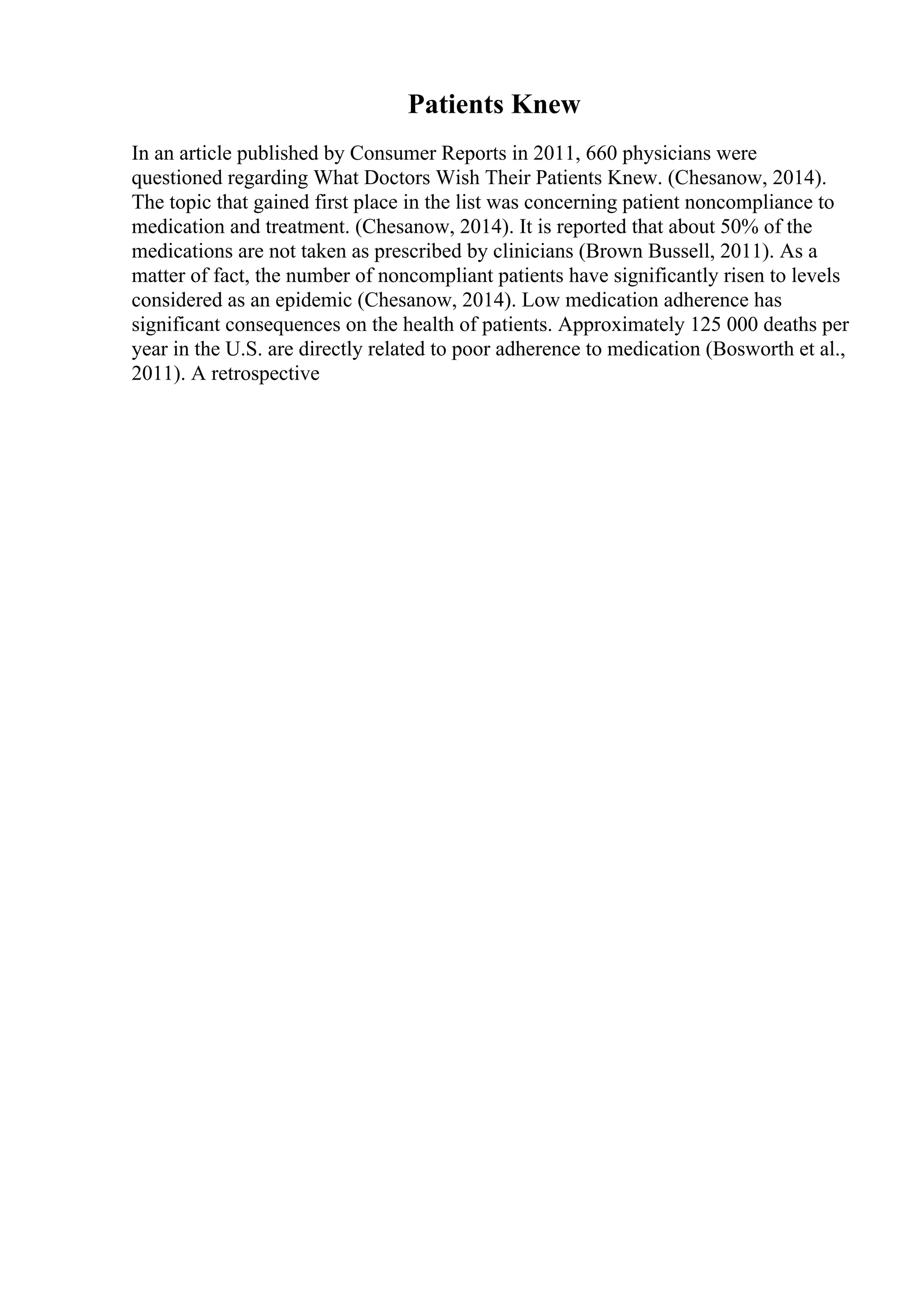 Patients Knew
In an article published by Consumer Reports in 2011, 660 physicians were
questioned regarding What Doctors Wish Their Patients Knew. (Chesanow, 2014).
The topic that gained first place in the list was concerning patient noncompliance to
medication and treatment. (Chesanow, 2014). It is reported that about 50% of the
medications are not taken as prescribed by clinicians (Brown Bussell, 2011). As a
matter of fact, the number of noncompliant patients have significantly risen to levels
considered as an epidemic (Chesanow, 2014). Low medication adherence has
significant consequences on the health of patients. Approximately 125 000 deaths per
year in the U.S. are directly related to poor adherence to medication (Bosworth et al.,
2011). A retrospective
 