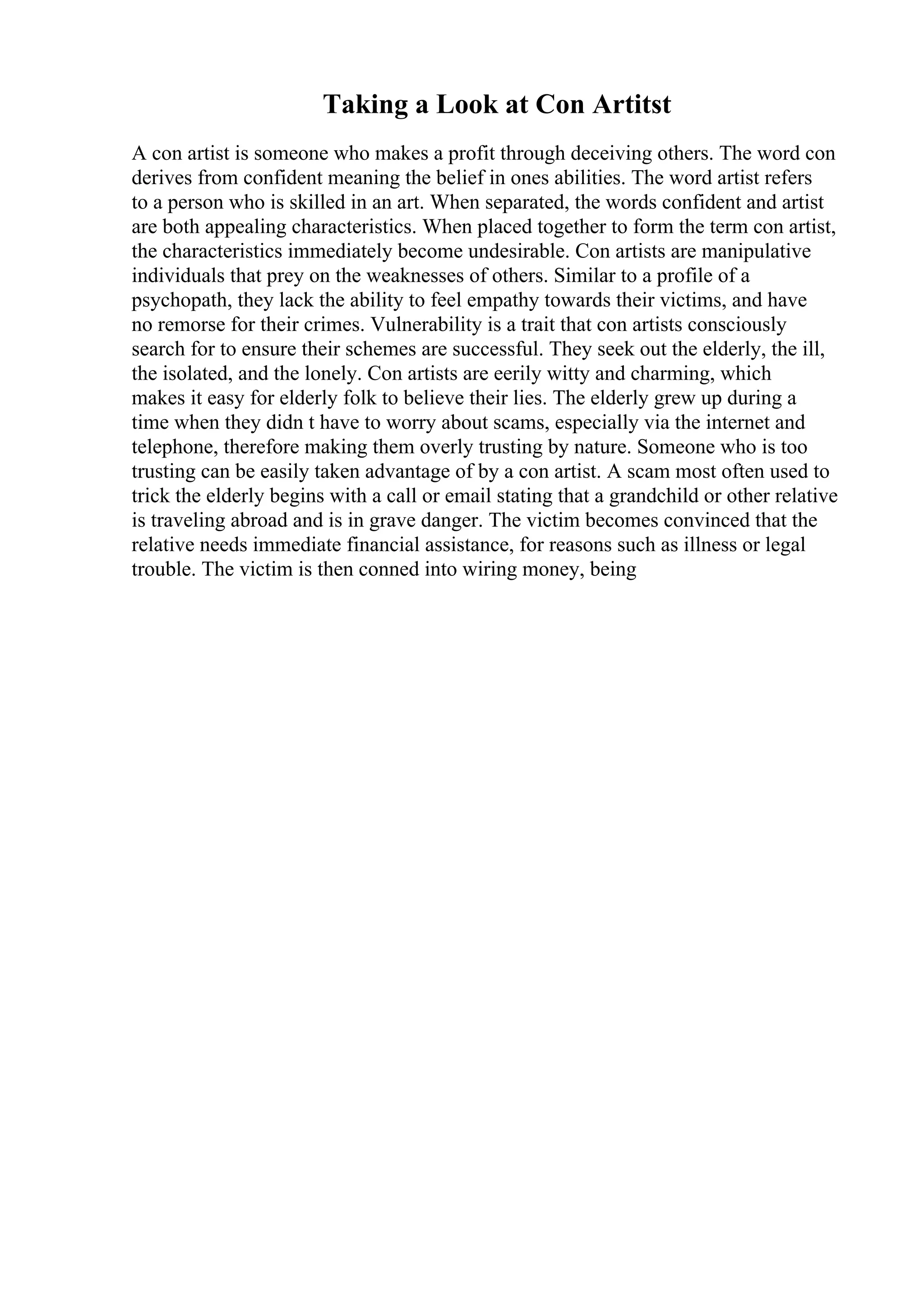 Taking a Look at Con Artitst
A con artist is someone who makes a profit through deceiving others. The word con
derives from confident meaning the belief in ones abilities. The word artist refers
to a person who is skilled in an art. When separated, the words confident and artist
are both appealing characteristics. When placed together to form the term con artist,
the characteristics immediately become undesirable. Con artists are manipulative
individuals that prey on the weaknesses of others. Similar to a profile of a
psychopath, they lack the ability to feel empathy towards their victims, and have
no remorse for their crimes. Vulnerability is a trait that con artists consciously
search for to ensure their schemes are successful. They seek out the elderly, the ill,
the isolated, and the lonely. Con artists are eerily witty and charming, which
makes it easy for elderly folk to believe their lies. The elderly grew up during a
time when they didn t have to worry about scams, especially via the internet and
telephone, therefore making them overly trusting by nature. Someone who is too
trusting can be easily taken advantage of by a con artist. A scam most often used to
trick the elderly begins with a call or email stating that a grandchild or other relative
is traveling abroad and is in grave danger. The victim becomes convinced that the
relative needs immediate financial assistance, for reasons such as illness or legal
trouble. The victim is then conned into wiring money, being
 