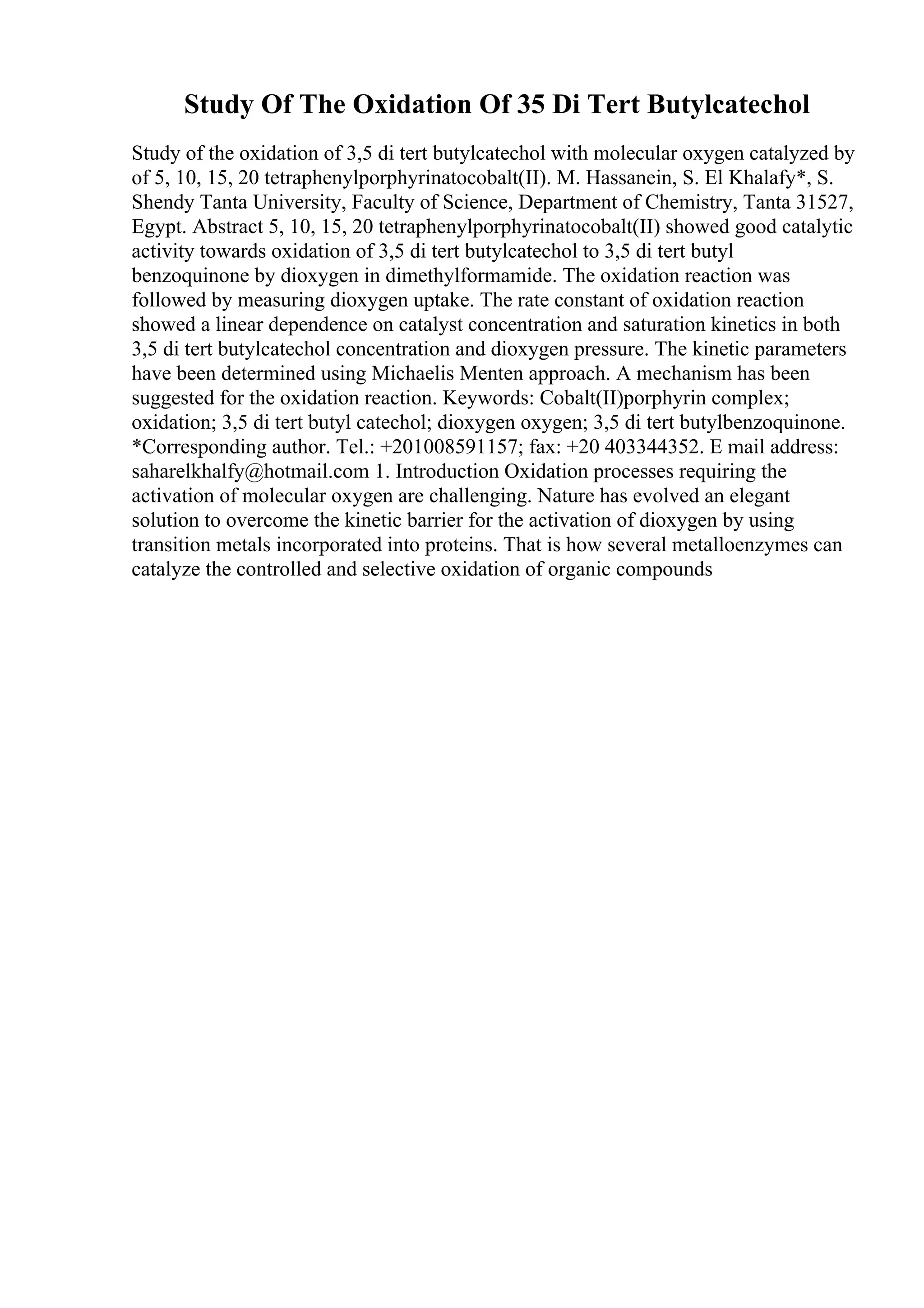 Study Of The Oxidation Of 35 Di Tert Butylcatechol
Study of the oxidation of 3,5 di tert butylcatechol with molecular oxygen catalyzed by
of 5, 10, 15, 20 tetraphenylporphyrinatocobalt(II). M. Hassanein, S. El Khalafy*, S.
Shendy Tanta University, Faculty of Science, Department of Chemistry, Tanta 31527,
Egypt. Abstract 5, 10, 15, 20 tetraphenylporphyrinatocobalt(II) showed good catalytic
activity towards oxidation of 3,5 di tert butylcatechol to 3,5 di tert butyl
benzoquinone by dioxygen in dimethylformamide. The oxidation reaction was
followed by measuring dioxygen uptake. The rate constant of oxidation reaction
showed a linear dependence on catalyst concentration and saturation kinetics in both
3,5 di tert butylcatechol concentration and dioxygen pressure. The kinetic parameters
have been determined using Michaelis Menten approach. A mechanism has been
suggested for the oxidation reaction. Keywords: Cobalt(II)porphyrin complex;
oxidation; 3,5 di tert butyl catechol; dioxygen oxygen; 3,5 di tert butylbenzoquinone.
*Corresponding author. Tel.: +201008591157; fax: +20 403344352. E mail address:
saharelkhalfy@hotmail.com 1. Introduction Oxidation processes requiring the
activation of molecular oxygen are challenging. Nature has evolved an elegant
solution to overcome the kinetic barrier for the activation of dioxygen by using
transition metals incorporated into proteins. That is how several metalloenzymes can
catalyze the controlled and selective oxidation of organic compounds
 