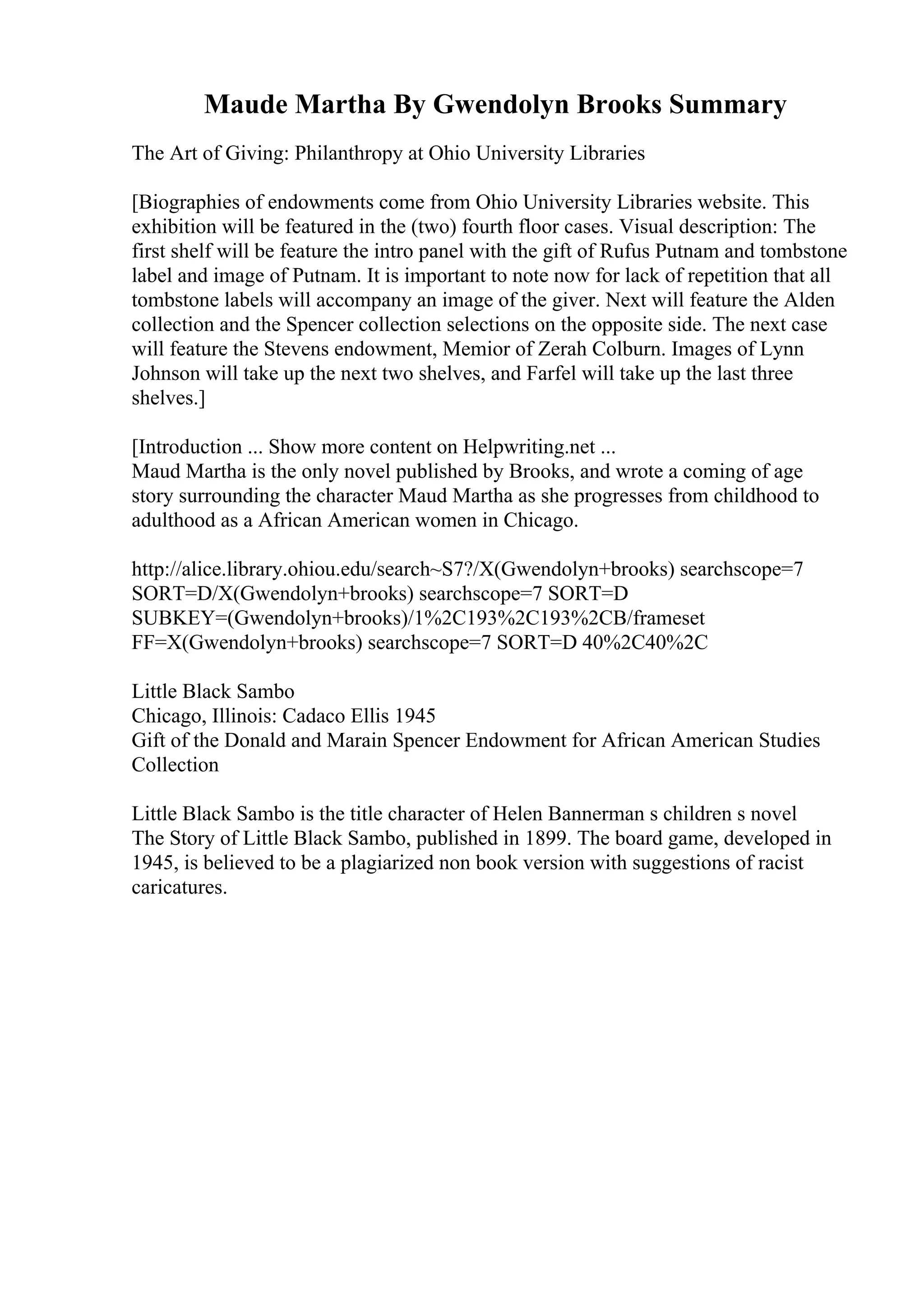 Maude Martha By Gwendolyn Brooks Summary
The Art of Giving: Philanthropy at Ohio University Libraries
[Biographies of endowments come from Ohio University Libraries website. This
exhibition will be featured in the (two) fourth floor cases. Visual description: The
first shelf will be feature the intro panel with the gift of Rufus Putnam and tombstone
label and image of Putnam. It is important to note now for lack of repetition that all
tombstone labels will accompany an image of the giver. Next will feature the Alden
collection and the Spencer collection selections on the opposite side. The next case
will feature the Stevens endowment, Memior of Zerah Colburn. Images of Lynn
Johnson will take up the next two shelves, and Farfel will take up the last three
shelves.]
[Introduction ... Show more content on Helpwriting.net ...
Maud Martha is the only novel published by Brooks, and wrote a coming of age
story surrounding the character Maud Martha as she progresses from childhood to
adulthood as a African American women in Chicago.
http://alice.library.ohiou.edu/search~S7?/X(Gwendolyn+brooks) searchscope=7
SORT=D/X(Gwendolyn+brooks) searchscope=7 SORT=D
SUBKEY=(Gwendolyn+brooks)/1%2C193%2C193%2CB/frameset
FF=X(Gwendolyn+brooks) searchscope=7 SORT=D 40%2C40%2C
Little Black Sambo
Chicago, Illinois: Cadaco Ellis 1945
Gift of the Donald and Marain Spencer Endowment for African American Studies
Collection
Little Black Sambo is the title character of Helen Bannerman s children s novel
The Story of Little Black Sambo, published in 1899. The board game, developed in
1945, is believed to be a plagiarized non book version with suggestions of racist
caricatures.
 