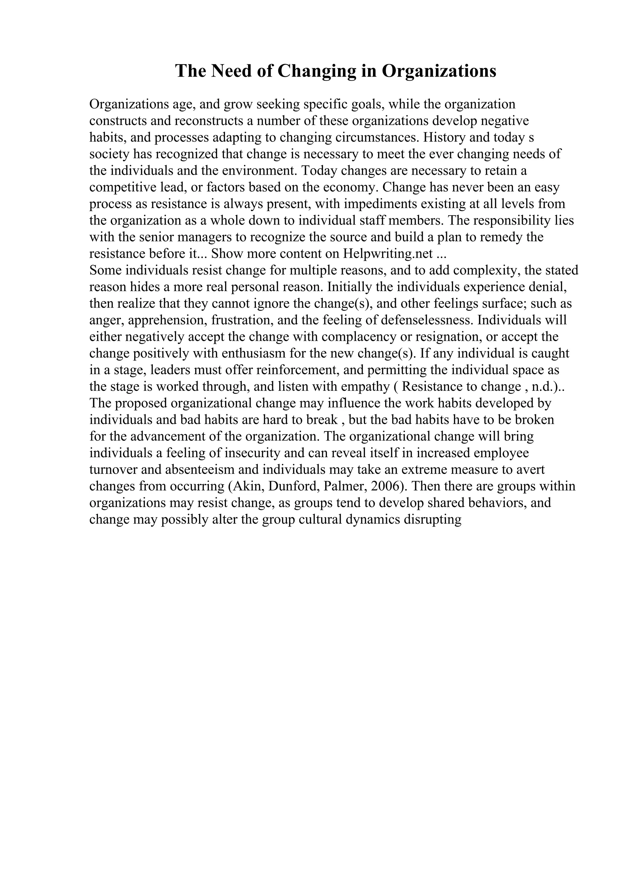 The Need of Changing in Organizations
Organizations age, and grow seeking specific goals, while the organization
constructs and reconstructs a number of these organizations develop negative
habits, and processes adapting to changing circumstances. History and today s
society has recognized that change is necessary to meet the ever changing needs of
the individuals and the environment. Today changes are necessary to retain a
competitive lead, or factors based on the economy. Change has never been an easy
process as resistance is always present, with impediments existing at all levels from
the organization as a whole down to individual staff members. The responsibility lies
with the senior managers to recognize the source and build a plan to remedy the
resistance before it... Show more content on Helpwriting.net ...
Some individuals resist change for multiple reasons, and to add complexity, the stated
reason hides a more real personal reason. Initially the individuals experience denial,
then realize that they cannot ignore the change(s), and other feelings surface; such as
anger, apprehension, frustration, and the feeling of defenselessness. Individuals will
either negatively accept the change with complacency or resignation, or accept the
change positively with enthusiasm for the new change(s). If any individual is caught
in a stage, leaders must offer reinforcement, and permitting the individual space as
the stage is worked through, and listen with empathy ( Resistance to change , n.d.)..
The proposed organizational change may influence the work habits developed by
individuals and bad habits are hard to break , but the bad habits have to be broken
for the advancement of the organization. The organizational change will bring
individuals a feeling of insecurity and can reveal itself in increased employee
turnover and absenteeism and individuals may take an extreme measure to avert
changes from occurring (Akin, Dunford, Palmer, 2006). Then there are groups within
organizations may resist change, as groups tend to develop shared behaviors, and
change may possibly alter the group cultural dynamics disrupting
 