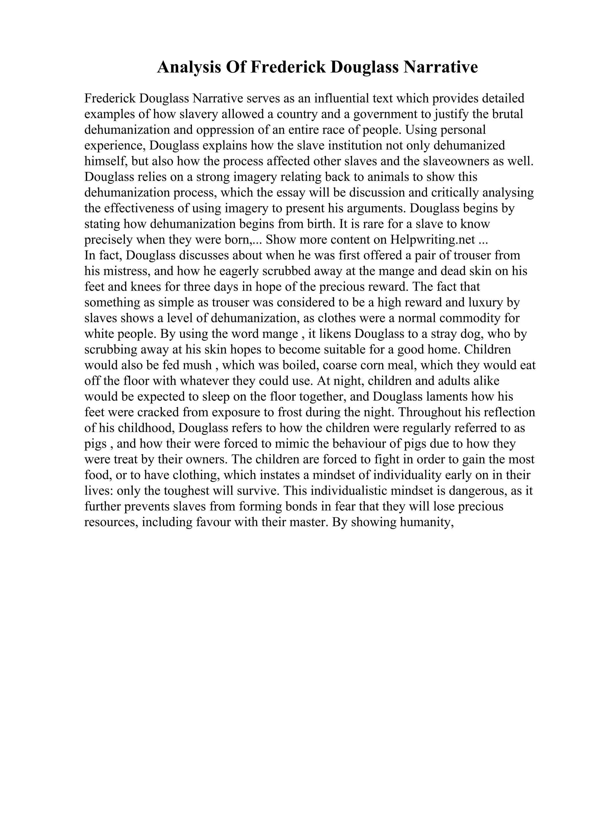 Analysis Of Frederick Douglass Narrative
Frederick Douglass Narrative serves as an influential text which provides detailed
examples of how slavery allowed a country and a government to justify the brutal
dehumanization and oppression of an entire race of people. Using personal
experience, Douglass explains how the slave institution not only dehumanized
himself, but also how the process affected other slaves and the slaveowners as well.
Douglass relies on a strong imagery relating back to animals to show this
dehumanization process, which the essay will be discussion and critically analysing
the effectiveness of using imagery to present his arguments. Douglass begins by
stating how dehumanization begins from birth. It is rare for a slave to know
precisely when they were born,... Show more content on Helpwriting.net ...
In fact, Douglass discusses about when he was first offered a pair of trouser from
his mistress, and how he eagerly scrubbed away at the mange and dead skin on his
feet and knees for three days in hope of the precious reward. The fact that
something as simple as trouser was considered to be a high reward and luxury by
slaves shows a level of dehumanization, as clothes were a normal commodity for
white people. By using the word mange , it likens Douglass to a stray dog, who by
scrubbing away at his skin hopes to become suitable for a good home. Children
would also be fed mush , which was boiled, coarse corn meal, which they would eat
off the floor with whatever they could use. At night, children and adults alike
would be expected to sleep on the floor together, and Douglass laments how his
feet were cracked from exposure to frost during the night. Throughout his reflection
of his childhood, Douglass refers to how the children were regularly referred to as
pigs , and how their were forced to mimic the behaviour of pigs due to how they
were treat by their owners. The children are forced to fight in order to gain the most
food, or to have clothing, which instates a mindset of individuality early on in their
lives: only the toughest will survive. This individualistic mindset is dangerous, as it
further prevents slaves from forming bonds in fear that they will lose precious
resources, including favour with their master. By showing humanity,
 
