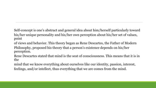 Self-concept is one’s abstract and general idea about him/herself particularly toward
his/her unique personality and his/her own perception about his/her set of values,
point
of views and behavior. This theory began as Rene Descartes, the Father of Modern
Philosophy, proposed his theory that a person’s existence depends on his/her
perception.
Rene Descartes stated that mind is the seat of consciousness. This means that it is in
the
mind that we know everything about ourselves like our identity, passion, interest,
feelings, and/or intellect, thus everything that we are comes from the mind.
 