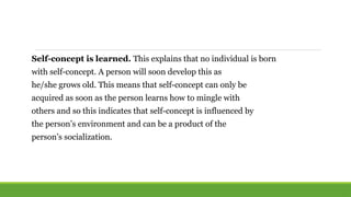 Self-concept is learned. This explains that no individual is born
with self-concept. A person will soon develop this as
he/she grows old. This means that self-concept can only be
acquired as soon as the person learns how to mingle with
others and so this indicates that self-concept is influenced by
the person’s environment and can be a product of the
person’s socialization.
 