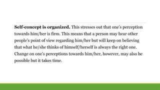 Self-concept is organized. This stresses out that one’s perception
towards him/her is firm. This means that a person may hear other
people’s point of view regarding him/her but will keep on believing
that what he/she thinks of himself/herself is always the right one.
Change on one’s perceptions towards him/her, however, may also be
possible but it takes time.
 