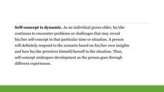 Self-concept is dynamic. As an individual grows older, he/she
continues to encounter problems or challenges that may reveal
his/her self-concept in that particular time or situation. A person
will definitely respond to the scenario based on his/her own insights
and how he/she perceives himself/herself in the situation. Thus,
self-concept undergoes development as the person goes through
different experiences.
 