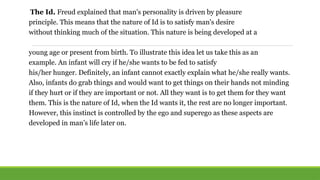 The Id. Freud explained that man's personality is driven by pleasure
principle. This means that the nature of Id is to satisfy man's desire
without thinking much of the situation. This nature is being developed at a
young age or present from birth. To illustrate this idea let us take this as an
example. An infant will cry if he/she wants to be fed to satisfy
his/her hunger. Definitely, an infant cannot exactly explain what he/she really wants.
Also, infants do grab things and would want to get things on their hands not minding
if they hurt or if they are important or not. All they want is to get them for they want
them. This is the nature of Id, when the Id wants it, the rest are no longer important.
However, this instinct is controlled by the ego and superego as these aspects are
developed in man’s life later on.
 