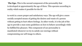 The Ego. This is the second component of the personality that
is developed at approximately the age of three. This operates according to
reality which makes it possible for the Id
to work in a more proper and satisfactory ways. The ego will give a more
socially accepted means of getting the desires and wants of a person
without getting to hurt others feelings. In other words, it is the job of the
ego to provide a man some guidelines on how to behave accordingly while
he fulfilled his pleasure. This component of our personality is
manifested whenever we try to satisfy our cravings without
compromising our self-image to others.
 