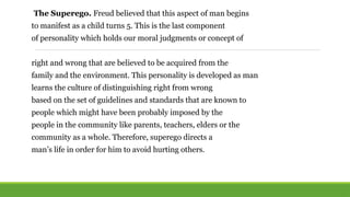 The Superego. Freud believed that this aspect of man begins
to manifest as a child turns 5. This is the last component
of personality which holds our moral judgments or concept of
right and wrong that are believed to be acquired from the
family and the environment. This personality is developed as man
learns the culture of distinguishing right from wrong
based on the set of guidelines and standards that are known to
people which might have been probably imposed by the
people in the community like parents, teachers, elders or the
community as a whole. Therefore, superego directs a
man’s life in order for him to avoid hurting others.
 