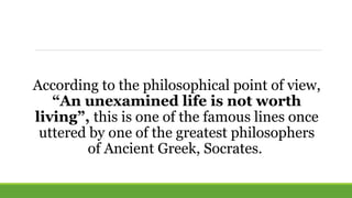 According to the philosophical point of view,
“An unexamined life is not worth
living”, this is one of the famous lines once
uttered by one of the greatest philosophers
of Ancient Greek, Socrates.
 