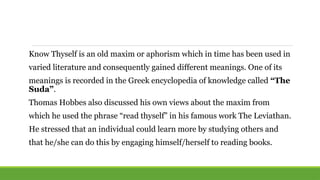 Know Thyself is an old maxim or aphorism which in time has been used in
varied literature and consequently gained different meanings. One of its
meanings is recorded in the Greek encyclopedia of knowledge called “The
Suda”.
Thomas Hobbes also discussed his own views about the maxim from
which he used the phrase “read thyself” in his famous work The Leviathan.
He stressed that an individual could learn more by studying others and
that he/she can do this by engaging himself/herself to reading books.
 