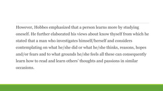 However, Hobbes emphasized that a person learns more by studying
oneself. He further elaborated his views about know thyself from which he
stated that a man who investigates himself/herself and considers
contemplating on what he/she did or what he/she thinks, reasons, hopes
and/or fears and to what grounds he/she feels all these can consequently
learn how to read and learn others’ thoughts and passions in similar
occasions.
 