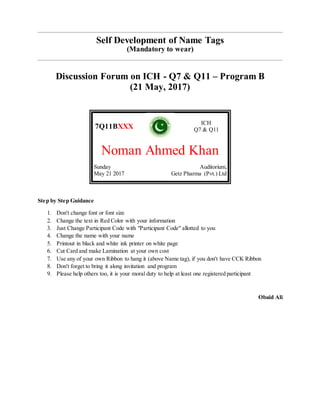 Self Development of Name Tags
(Mandatory to wear)
Discussion Forum on ICH - Q7 & Q11 – Program B
(21 May, 2017)
7Q11BXXX
ICH
Q7 & Q11
Noman Ahmed Khan
Sunday
May 21 2017
Auditorium,
Getz Pharma (Pvt.) Ltd
Step by Step Guidance
1. Don't change font or font size
2. Change the text in Red Color with your information
3. Just Change Participant Code with "Participant Code" allotted to you
4. Change the name with your name
5. Printout in black and white ink printer on white page
6. Cut Card and make Lamination at your own cost
7. Use any of your own Ribbon to hang it (above Name tag), if you don't have CCK Ribbon
8. Don't forget to bring it along invitation and program
9. Please help others too, it is your moral duty to help at least one registered participant
Obaid Ali
 
