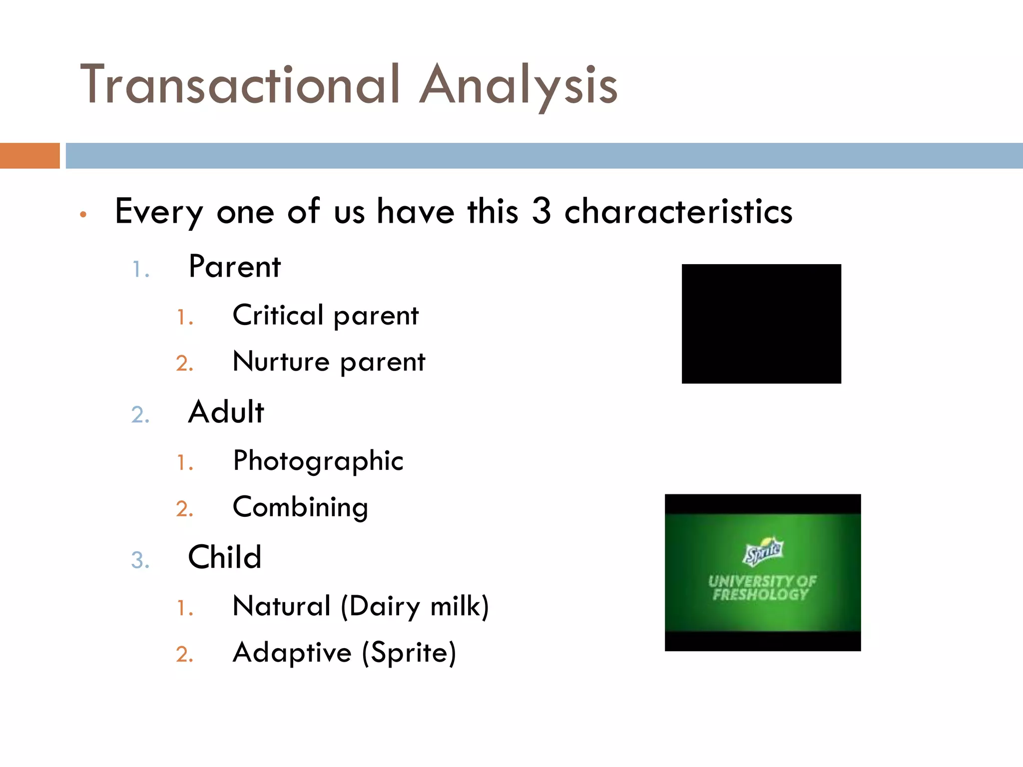 Transactional Analysis
• Every one of us have this 3 characteristics
1. Parent
1. Critical parent
2. Nurture parent
2. Adult
1. Photographic
2. Combining
3. Child
1. Natural (Dairy milk)
2. Adaptive (Sprite)
 