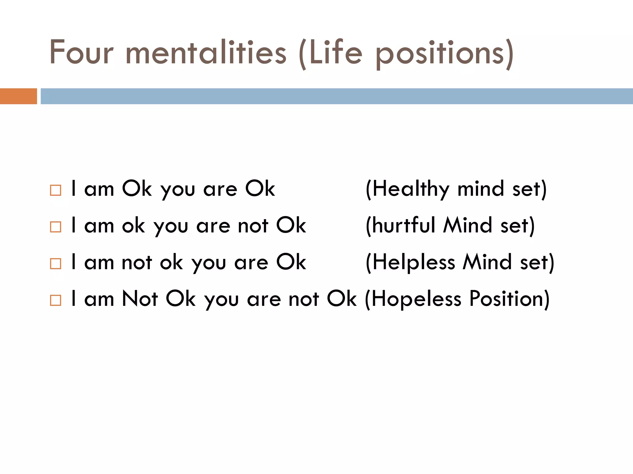 Four mentalities (Life positions)
 I am Ok you are Ok (Healthy mind set)
 I am ok you are not Ok (hurtful Mind set)
 I am not ok you are Ok (Helpless Mind set)
 I am Not Ok you are not Ok (Hopeless Position)
 