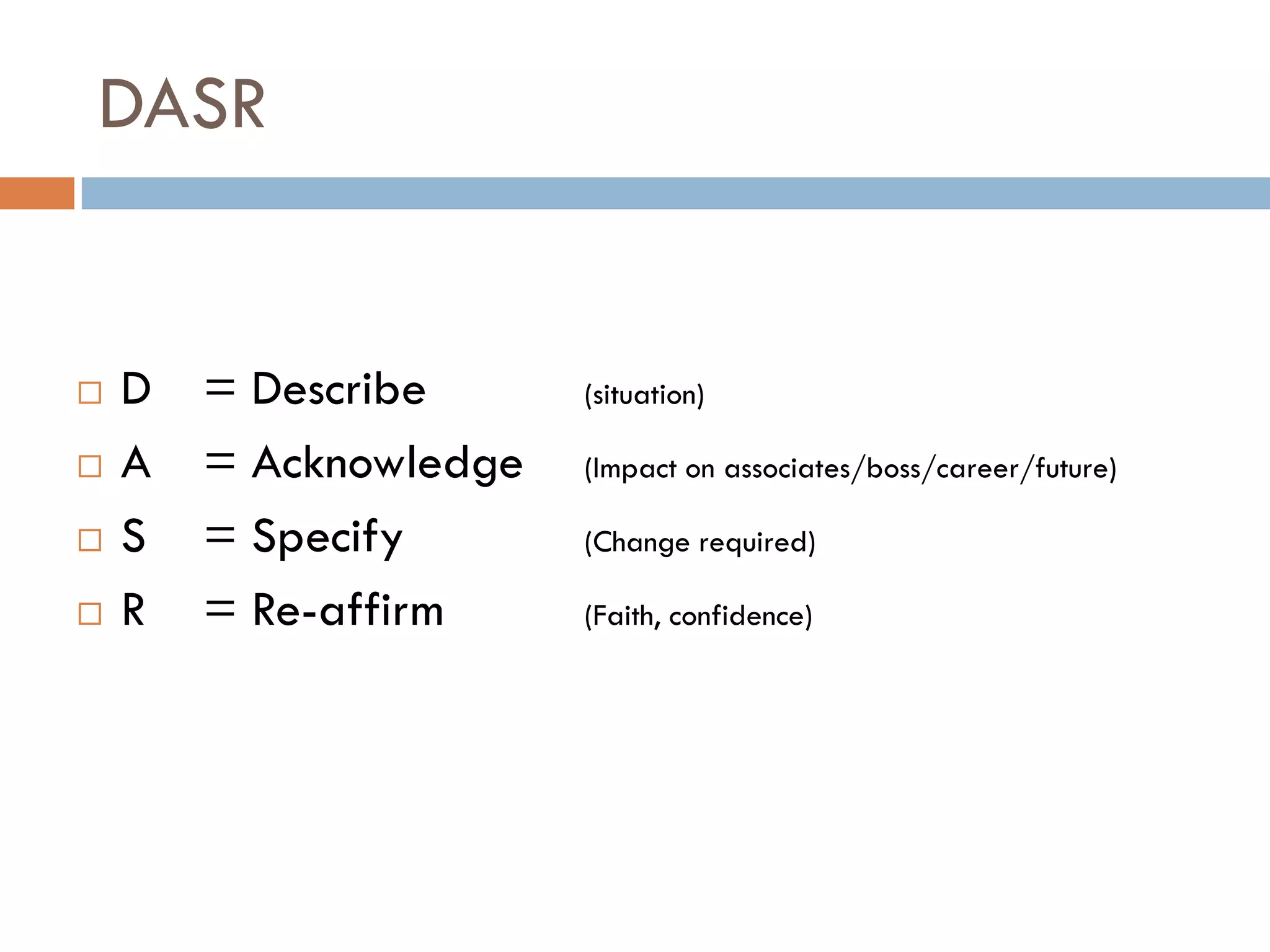 DASR
 D = Describe (situation)
 A = Acknowledge (Impact on associates/boss/career/future)
 S = Specify (Change required)
 R = Re-affirm (Faith, confidence)
 