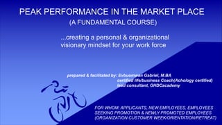 PEAK PERFORMANCE IN THE MARKET PLACE
(A FUNDAMENTAL COURSE)
...creating a personal & organizational
visionary mindset for your work force
prepared & facilitated by: Evbuomwan Gabriel, M.BA
certified life/business Coach(Achology certified)
lead consultant, GHDCacademy
FOR WHOM: APPLICANTS, NEW EMPLOYEES, EMPLOYEES
SEEKING PROMOTION & NEWLY PROMOTED EMPLOYEES
(ORGANIZATION CUSTOMER WEEK/ORIENTATION/RETREAT)
 