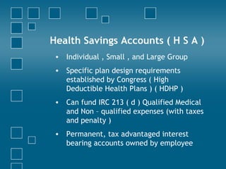 Health Savings Accounts ( H S A ) Individual , Small , and Large Group Specific plan design requirements established by Congress ( High Deductible Health Plans ) ( HDHP ) Can fund IRC 213 ( d ) Qualified Medical and Non – qualified expenses (with taxes and penalty ) Permanent, tax advantaged interest bearing accounts owned by employee  