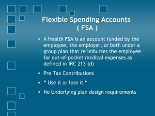 Flexible Spending Accounts  ( FSA ) A Health FSA is an account funded by the employee, the employer, or both under a group plan that re imburses the employee for out-of-pocket medical expenses as defined in IRC 213 (d)  Pre Tax Contributions “  Use it or lose it “ No Underlying plan design requirements 