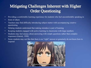 •
•
•
•
•
•

•

Providing a comfortable learning experience for students who feel uncomfortable speaking in
front of others
Teachers may find difficulty introducing subject matter with accompanying creative
questioning
Helping students understand that making mistakes is part of learning
Keeping students engaged with active learning in classrooms with large numbers
Students may feel uneasy about answering with simple questions rather than complex
responses (Garrett, 1998)
Some students may not like that there is no “right” answer or genuinely do not know how to
respond

 