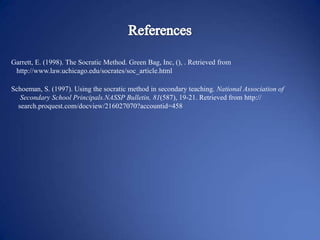 Garrett, E. (1998). The Socratic Method. Green Bag, Inc, (), . Retrieved from
http://www.law.uchicago.edu/socrates/soc_article.html
Schoeman, S. (1997). Using the socratic method in secondary teaching. National Association of
Secondary School Principals.NASSP Bulletin, 81(587), 19-21. Retrieved from http://
search.proquest.com/docview/216027070?accountid=458

 