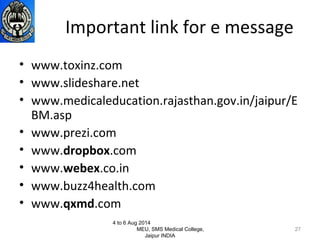 Important link for e message
• www.toxinz.com
• www.slideshare.net
• www.medicaleducation.rajasthan.gov.in/jaipur/E
BM.asp
• www.prezi.com
• www.dropbox.com
• www.webex.co.in
• www.buzz4health.com
• www.qxmd.com
4 to 6 Aug 2014
MEU, SMS Medical College,
Jaipur INDIA
27
 