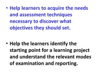 • Help learners to acquire the needs
and assessment techniques
necessary to discover what
objectives they should set.
• Help the learners identify the
starting point for a learning project
and understand the relevant modes
of examination and reporting.
 