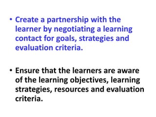 • Create a partnership with the
learner by negotiating a learning
contact for goals, strategies and
evaluation criteria.
• Ensure that the learners are aware
of the learning objectives, learning
strategies, resources and evaluation
criteria.
 