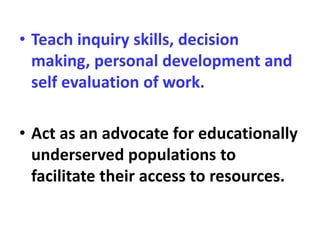 • Teach inquiry skills, decision
making, personal development and
self evaluation of work.
• Act as an advocate for educationally
underserved populations to
facilitate their access to resources.
 