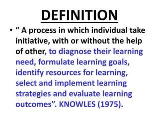 DEFINITION
• “ A process in which individual take
initiative, with or without the help
of other, to diagnose their learning
need, formulate learning goals,
identify resources for learning,
select and implement learning
strategies and evaluate learning
outcomes”. KNOWLES (1975).
 